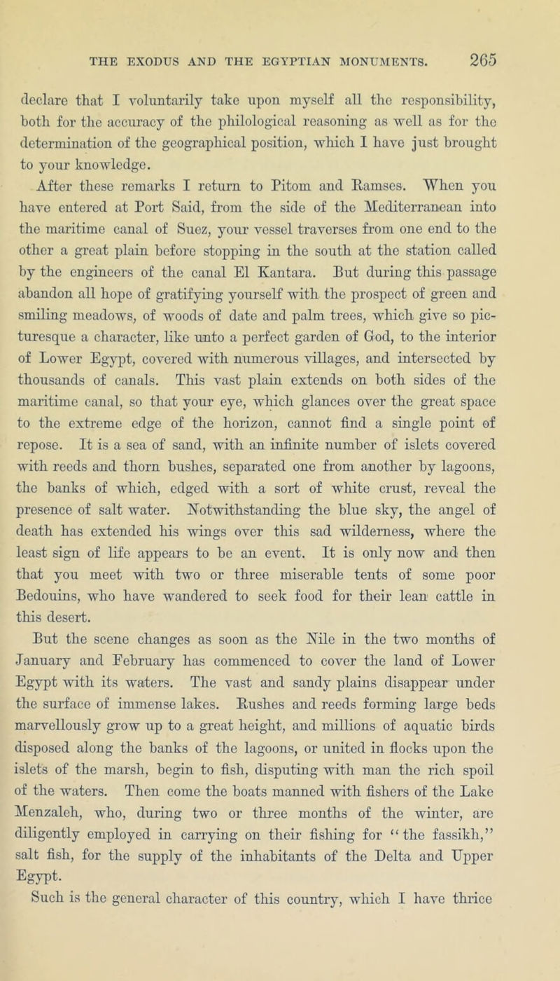 declare that I voluntarily take upon myself all the responsibility, both for the accuracy of the philological reasoning as well as for the determination of the geographical position, which I have just brought to your knowledge. After these remarks I return to Pitom and Ramses. When you have entered at Port Said, from the side of the Mediterranean into the maritime canal of Suez, your vessel traverses from one end to the other a great plain before stopping in the south at the station called by the engineers of the canal El Kan tar a. But during this passage abandon all hope of gratifying yourself with the prospect of green and smiling meadows, of woods of date and palm trees, which give so pic- turesque a character, like unto a perfect garden of God, to the interior of Lower Egypt, covered with numerous villages, and intersected by thousands of canals. This vast plain extends on both sides of the maritime canal, so that your eye, which glances over the great space to the extreme edge of the horizon, cannot find a single point of repose. It is a sea of sand, with an infinite number of islets covered with reeds and thorn bushes, separated one from another by lagoons, the banks of which, edged with a sort of white crust, reveal the presence of salt water. Notwithstanding the blue sky, the angel of death has extended his wings over this sad wilderness, where the least sign of life appears to be an event. It is only now and then that you meet with two or three miserable tents of some poor Bedouins, who have wandered to seek food for their lean cattle in this desert. But the scene changes as soon as the Nile in the two months of January and Eebruary has commenced to cover the land of Lower Egypt with its waters. The vast and sandy plains disappear under the surface of immense lakes. Rushes and reeds forming large beds marvellously grow up to a great height, and millions of aquatic birds disposed along the banks of the lagoons, or united in flocks upon the islets of the marsh, begin to fish, disputing with man the rich spoil of the waters. Then come the boats manned with fishers of the Lake Menzaleh, who, during two or three months of the winter, are diligently employed in carrying on their fishing for “the fassikh,” salt fish, for the supply of the inhabitants of the Delta and Upper Egypt. Such is the general character of this country, which I have thrice