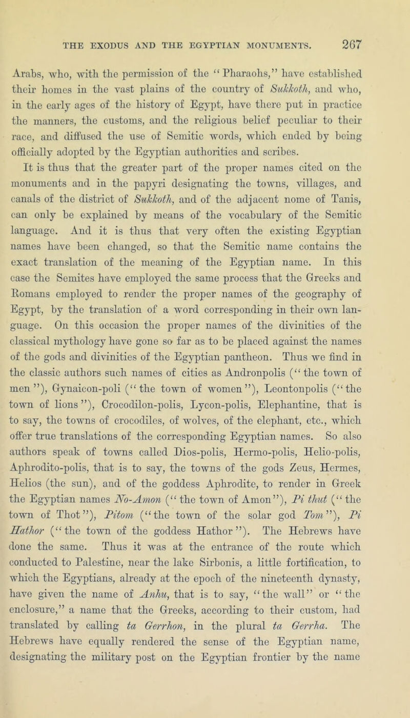 Arabs, who, with the permission of the “Pharaohs,” have established their homes in the vast plains of the country of SuJckoth, and who, in the early ages of the history of Egypt, have there put in practice the maimers, the customs, and the religious belief peculiar to their race, and diffused the use of Semitic words, which ended by being officially adopted by the Egyptian authorities and scribes. It is thus that the greater part of the proper names cited on the monuments and in the papyri designating the towns, villages, and canals of the district of Sukkoth, and of the adjacent nome of Tanis, can only he explained by means of the vocabulary of the Semitic language. And it is thus that very often the existing Egyptian names have been changed, so that the Semitic name contains the exact translation of the meaning of the Egyptian name. In this case the Semites have employed the same process that the Greeks and Romans employed to render the proper names of the geography of Egypt, by the translation of a word corresponding in their own lan- guage. On this occasion the proper names of the divinities of the classical mythology have gone so far as to be placed against the names of the gods and divinities of the Egyptian pantheon. Thus we find in the classic authors such names of cities as Andronpolis (“ the town of men”), Gynaicon-poli (“the town of women”), Leontonpolis (“the town of lions ”), Croeoclilon-polis, Lycon-polis, Elephantine, that is to say, the towns of crocodiles, of wolves, of the elephant, etc., which offer true translations of the corresponding Egyptian names. So also authors speak of towns called Dios-polis, Hermo-polis, Helio-polis, Aplirodito-polis, that is to say, the towns of the gods Zeus, Hermes, Helios (the sun), and of the goddess Aphrodite, to render in Greek the Egyptian names No-Amon (“ the town of Amon”), Pi tliut (“ the town of Thot”), Pitom (“the town of the solar god Tom”), Pi Hathor (“the town of the goddess Hathor”). The Hebrews have done the same. Thus it was at the entrance of the route which conducted to Palestine, near the lake Sirbonis, a little fortification, to which the Egyptians, already at the epoch of the nineteenth dynasty, have given the name of Anhu, that is to say, “the wall” or “the enclosure,” a name that the Greeks, according to their custom, had translated by calling ta Gerrhon, in the plural ta Gerrha. The Hebrews have equally rendered the sense of the Egyptian name, designating the military post on the Egyptian frontier by the name