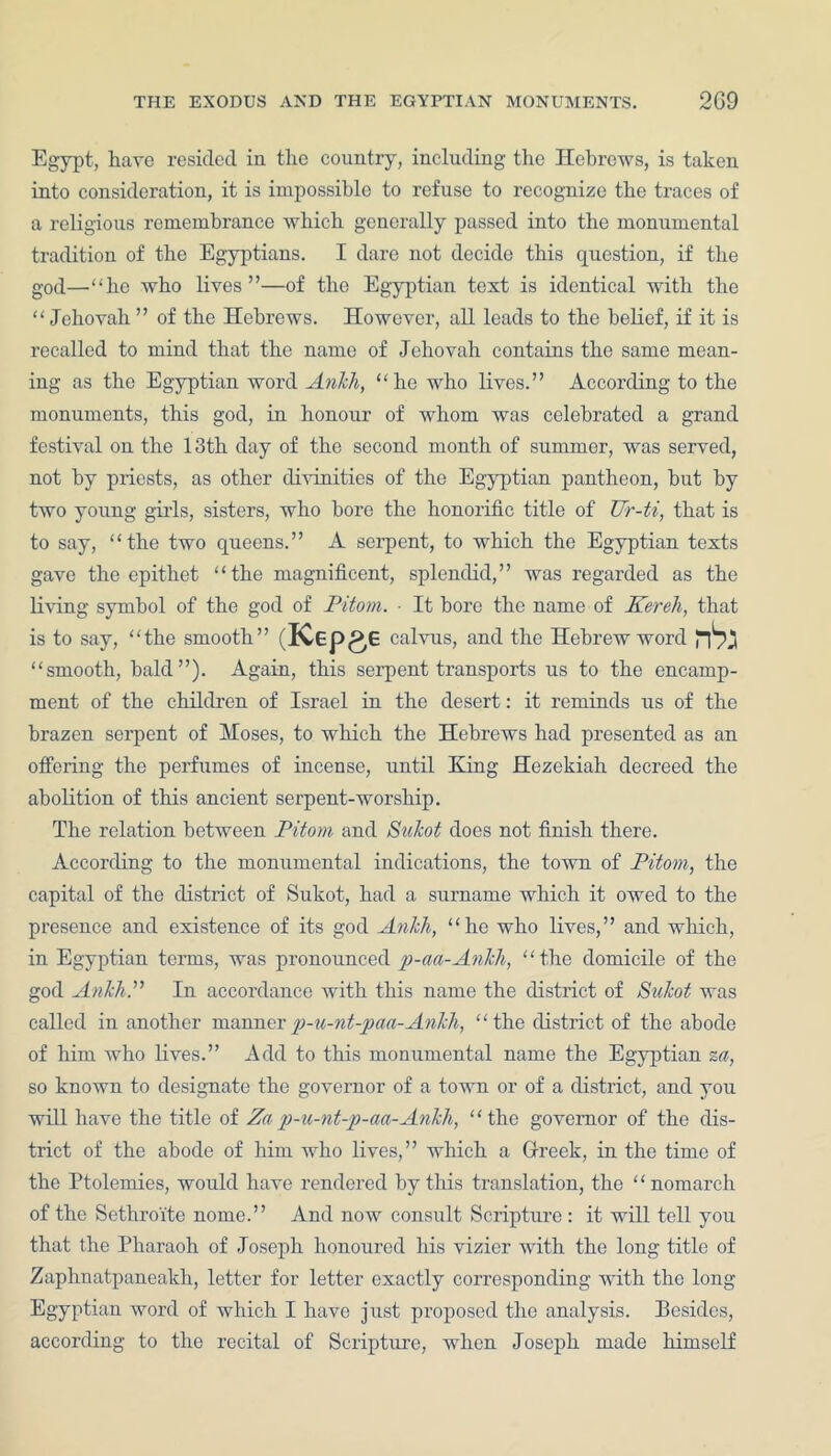 Egypt, have resided in the country, including the Hebrews, is taken into consideration, it is impossible to refuse to recognize the traces of a religious remembrance which generally passed into the monumental tradition of the Egyptians. I dare not decide this question, if the god—“he who lives”—of the Egyptian text is identical with the “ Jehovah ” of the Hebrews. However, all leads to the belief, if it is recalled to mind that the name of Jehovah contains the same mean- ing as the Egyptian word Ankh, “ho who lives.” According to the monuments, this god, in honour of whom was celebrated a grand festival on the 13th day of the second month of summer, was served, not by priests, as other divinities of the Egyptian pantheon, but by two young girls, sisters, who bore the honorific title of Ur-ti, that is to say, “the two queens.” A serpent, to which the Egyptian texts gave the epithet “the magnificent, splendid,” was regarded as the living symbol of the god of Pitom. ■ It bore the name of Kereh, that is to say, “the smooth” (ICEpgG calvus, and the Hebrew word rb: “smooth, bald”). Again, this serpent transports us to the encamp- ment of the children of Israel in the desert: it reminds us of the brazen serpent of Moses, to which the Hebrews had presented as an offering the perfumes of incense, until King Hezekiah decreed the abolition of this ancient serpent-worship. The relation between Pitom and Sukot does not finish there. According to the monumental indications, the town of Pitom, the capital of the district of Sukot, had a surname which it owed to the presence and existence of its god Ankh, “he who lives,” and which, in Egyptian terms, was pronounced p-aa-Ankh, “the domicile of the god AnkhP In accordance with this name the district of Sukot was called in another mannerp-u-nt-paa-Ankh, “the district of the abode of him who lives.” Add to this monumental name the Egyptian za, so known to designate the governor of a town or of a district, and you will have the title of Za p-u-nt-p-aa-Ankli, “the governor of the dis- trict of the abode of him who lives,” which a Greek, in the time of the Ptolemies, would have rendered by this translation, the ‘ ‘ nomarch of the Sethroite nome.” And now consult Scripture : it will tell you that the Pharaoh of Joseph honoured his vizier with the long title of Zaphnatpaneakh, letter for letter exactly corresponding with the long Egyptian word of which I have just proposed the analysis. Besides, according to the recital of Scripture, when Joseph made himself