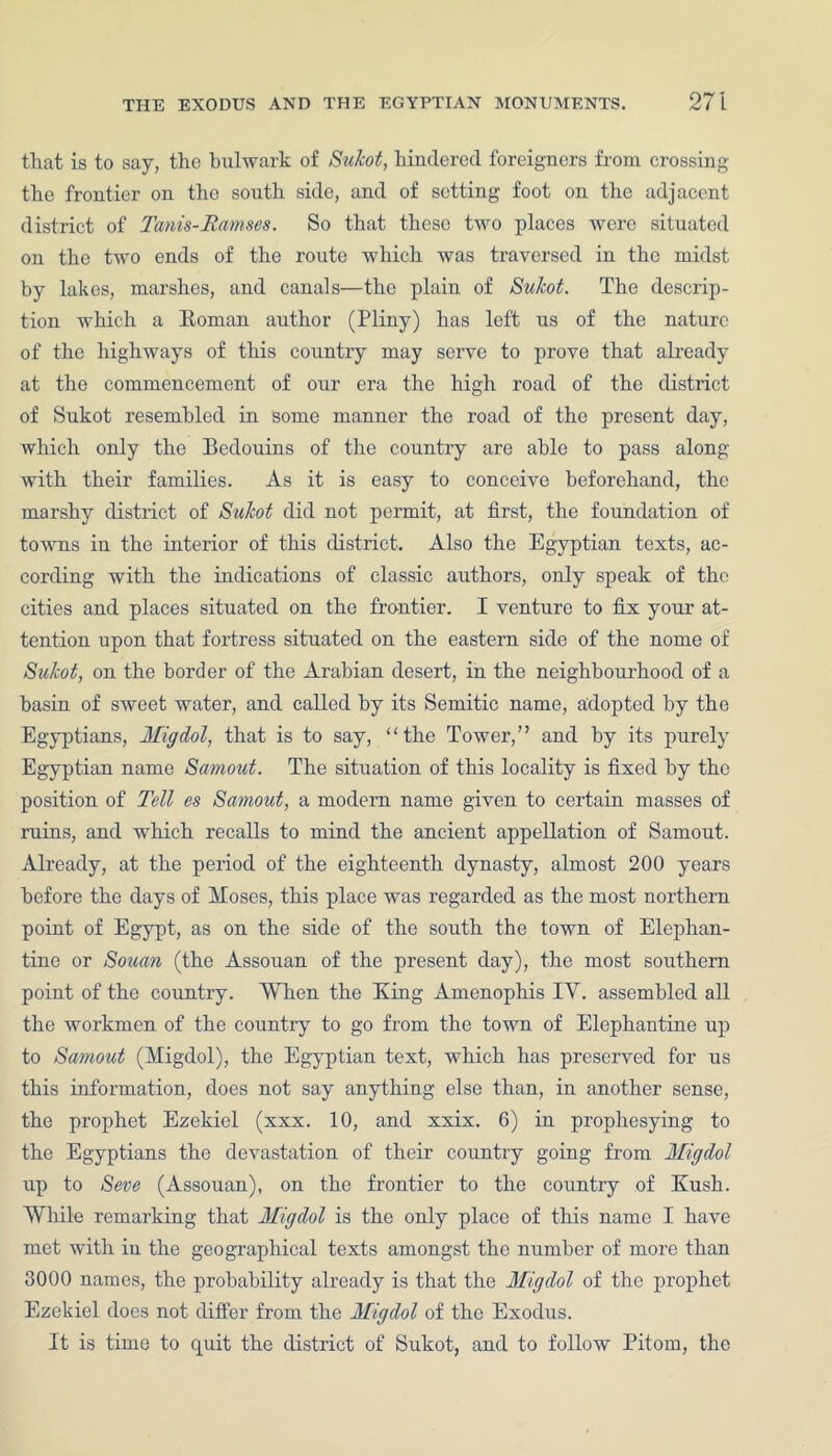 tliat is to say, the bulwark of Sukot, hindered foreigners from crossing the frontier on the south side, and of setting foot on the adjacent district of Tanis-Ramses. So that these two places were situated on the two ends of the route which was traversed in the midst by lakes, marshes, and canals—the plain of Sukot. The descrip- tion which a Itoman author (Pliny) has left us of the nature of the highways of this country may serve to prove that already at the commencement of our era the high road of the district of Sukot resembled in some manner the road of the present day, which only the Bedouins of the country are able to pass along with their families. As it is easy to conceive beforehand, the marshy district of Sukot did not permit, at first, the foundation of towns in the interior of this district. Also the Egyptian texts, ac- cording with the indications of classic authors, only speak of the cities and places situated on the frontier. I venture to fix your at- tention upon that fortress situated on the eastern side of the nome of Sukot, on the border of the Arabian desert, in the neighbour-hood of a basin of sweet water, and called by its Semitic name, adopted by the Egyptians, Migdol, that is to say, “the Tower,” and by its purely Egyptian name Samout. The situation of this locality is fixed by the position of Tell es Samout, a modem name given to certain masses of rains, and which recalls to mind the ancient appellation of Samout. Already, at the period of the eighteenth dynasty, almost 200 years before the days of Moses, this place was regarded as the most northern point of Egypt, as on the side of the south the town of Elephan- tine or Souan (the Assouan of the present day), the most southern point of the country. AYlren the King Amenophis IY. assembled all the workmen of the country to go from the town of Elephantine up to Samout (Migdol), the Egyptian text, which has preserved for us this information, does not say anything else than, in another sense, the prophet Ezekiel (xxx. 10, and xxix. 6) in prophesying to the Egyptians the devastation of their country going from Migdol up to Seve (Assouan), on the frontier to the country of Kush. While remarking that Migdol is the only place of this name I have met with in the geographical texts amongst the number of more than 3000 names, the probability already is that the Migdol of the prophet Ezekiel does not differ from the Migdol of the Exodus. It is time to quit the district of Sukot, and to follow Pitom, the