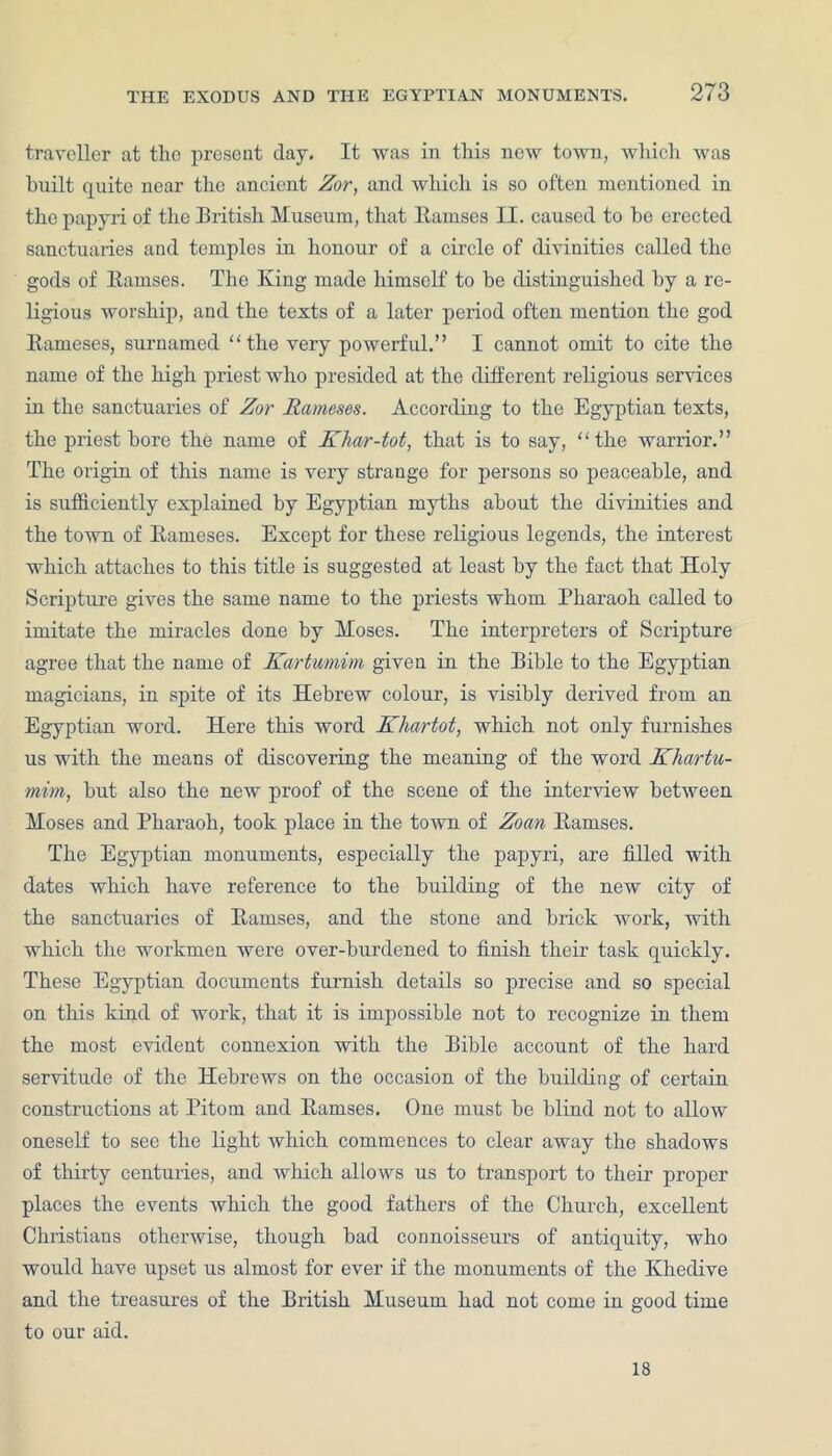 traveller at the present day. It was in this new town, which was huilt quite near the ancient Zor, and which is so often mentioned in the papyri of the British Museum, that ltamses II. caused to he erected sanctuaries and temples in honour of a circle of divinities called the gods of Ramses. The King made himself to he distinguished hy a re- ligious worship, and the texts of a later period often mention the god Rameses, surnamed “the very powerful.” I cannot omit to cite the name of the high priest who presided at the different religious services in the sanctuaries of Zor Rameses. According to the Egyptian texts, the priest hore the name of Klmr-tot, that is to say, “the warrior.” The origin of this name is very strange for persons so peaceable, and is sufficiently explained by Egyptian myths about the divinities and the town of Rameses. Except for these religious legends, the interest which attaches to this title is suggested at least hy the fact that Holy Scripture gives the same name to the priests whom Pharaoh called to imitate the miracles done by Moses. The interpreters of Scripture agree that the name of Kartumim given in the Bible to the Egyptian magicians, in spite of its Hebrew colour, is visibly derived from an Egyptian word. Here this word Kliartot, which not only furnishes us with the means of discovering the meaning of the word Khartu- mim, hut also the new proof of the scene of the interview between Moses and Pharaoh, took place in the town of Zoan Ramses. The Egyptian monuments, especially the papyri, are filled with dates which have reference to the building of the new city of the sanctuaries of Ramses, and the stone and brick work, with which the workmen were over-burdened to finish their task quickly. These Egyptian documents furnish details so precise and so special on this kind of work, that it is impossible not to recognize in them the most evident connexion with the Bible account of the hard servitude of the Hebrews on the occasion of the building of certain constructions at Pitom and Ramses. One must he blind not to allow oneself to see the light which commences to clear away the shadows of thirty centuries, and which allows us to transport to their proper places the events which the good fathers of the Church, excellent Christians otherwise, though had connoisseurs of antiquity, who would have upset us almost for ever if the monuments of the Khedive and the treasures of the British Museum had not come in good time to our aid. 18