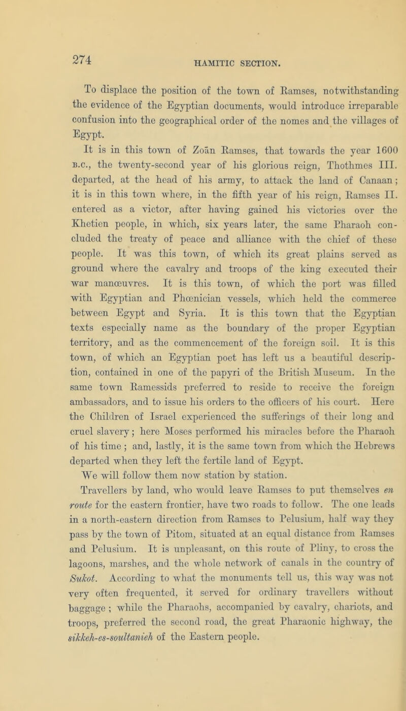 HAMITIC SECTION. To displace the position of the town of Ramses, notwithstanding the evidence of the Egyptian documents, would introduce irreparable confusion into the geographical order of the nomes and the villages of Egypt. It is in this town of Zoan Ramses, that towards the year 1600 b.c., the twenty-second year of his glorious reign, Thothmes III. departed, at the head of his army, to attack the land of Canaan; it is in this town where, in the fifth year of his reign, Ramses II. entered as a victor, after having gained his victories over the Khcticn people, in which, six years later, the same Pharaoh con- cluded the treaty of peace and alliance with the chief of these people. It was this town, of which its great plains served as ground where the cavalry and troops of the king executed their war manoeuvres. It is this town, of which the port was filled with Egyptian and Phoenician vessels, which held the commerce between Egypt and Syria. It is this town that the Egyptian texts especially name as the boundary of the proper Egyptian territory, and as the commencement of the foreign soil. It is this town, of which an Egyptian poet has left us a beautiful descrip- tion, contained in one of the papyri of the British Museum. In the same town Ramessids preferred to reside to receive the foreign ambassadors, and to issue his orders to the officers of his court. Here the Children of Israel experienced the sufferings of their long and cruel slavery; here Moses performed his miracles before the Pharaoh of his time ; and, lastly, it is the same town from which the Hebrews departed when they left the fertile land of Egypt. We will follow them now station by station. Travellers by land, who would leave Ramses to put themselves en route for the eastern frontier, have two roads to follow. The one leads in a north-eastern direction from Ramses to Pelusium, half way they pass by the town of Pitom, situated at an equal distance from Ramses and Pelusium. It is unpleasant, on this route of Pliny, to cross the lagoons, marshes, and the whole network of canals in the country of Sukot. According to what the monuments tell us, this way was not very often frequented, it served for ordinary travellers without baggage ; while the Pharaohs, accompanied by cavalry, chariots, and troops, preferred the second road, the great Pharaonic highway, the sikkeh-cs-soultanieh of the Eastern people.