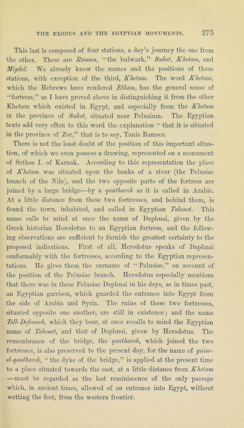 This last is composed of four stations, a day’s journey the one from the other. These are Ramses, “the bulwark,” Sukot, Khetam, and Miffdol. We already know the names and the positions of these stations, with exception of the third, Khetam. The word Khetam, which the Hebrews have rendered JEtham, has the general sense of “fortress,” as I have proved above in distinguishing it from the other Khetam which existed in Egypt, and especially from the Khetam in the province of Sukot, situated near Pelusium. The Egyptian texts add very often to this word the explanation “ that it is situated in the province of Zor,” that is to say, Tanis Kamscs. There is not the least doubt of the position of this important situa- tion, of which we even possess a drawing, represented on a monument of Scthos I. of Kamak. According to this representation the place of Khetam was situated upon the banks of a river (the Pelusiac branch of the ISTile), and the two opposite parts of the fortress are joined by a large bridge—by a qanthareh as it is called in Arabic. At a little distance from these two fortresses, and behind them, is found the town, inhabited, and called in Egyptian Talenet. This name calls to mind at once the name of Daphnai, given by the Greek historian Herodotus to an Egyptian fortress, and the follow- ing observations are sufficient to furnish the greatest certainty to the proposed indications. First of all, Herodotus speaks of Daphnai conformably with the fortresses, according to the Egyptian represen- tations. He gives them the surname of “ Pelusiac,” on account of the position of the Pelusiac branch. Herodotus especially mentions that there was in these Pelusiac Daphnai in his days, as in times past, an Egyptian garrison, which guarded the entrance into Egypt from the side of Arabia and Syria. The ruins of these two fortresses, situated opposite one another, are still in existence; and the name Tell-Befenneh, which they bear, at once recalls to mind the Egyptian name of Tabenet, and that of Daphnai, given by Herodotus. The remembrance of the bridge, the qanthareh, which joined the two fortresses, is also preserved to the present day, for the name of guisr- el-qanthareh, “the dyke of the bridge,” is applied at the present time to a place situated towards the east, at a little distance from Khetam —must be regarded as the last reminiscence of the only passage which, in ancient times, allowed of an entrance into Egypt, without wetting the feet, from the western frontier.