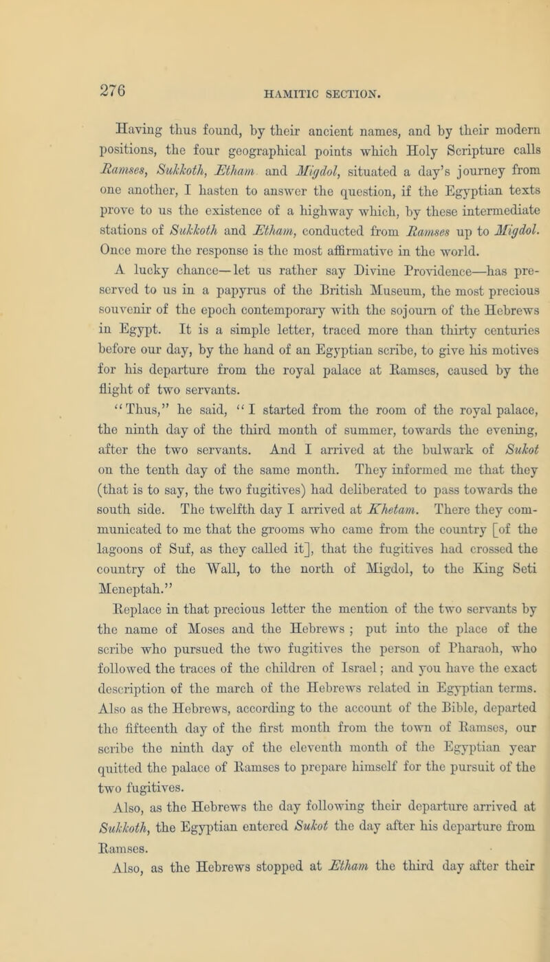 Having thus found, by their ancient names, and by their modern positions, the four geographical points which Holy Scripture calls Ramses, Sukkoth, JEtham and Migdol, situated a day’s journey from one another, I hasten to answer the question, if the Egyptian texts prove to us the existence of a highway which, by these intermediate stations of Sukkoth and JEtham, conducted from Ramses up to Migdol. Once more the response is the most affirmative in the world. A lucky chance—let us rather say Divine Providence—has pre- served to us in a papyrus of the British Museum, the most precious souvenir of the epoch contemporary with the sojourn of the Hebrews in Egypt. It is a simple letter, traced more than thirty centuries before our day, by the hand of an Egyptian scribe, to give his motives for his departure from the royal palace at Ramses, caused by the flight of two servants. “Thus,” he said, “I started from the room of the royal palace, the ninth day of the third month of summer, towards the evening, after the two servants. And I arrived at the bulwark of Sukot on the tenth day of the same month. They informed me that they (that is to say, the two fugitives) had deliberated to pass towards the south side. The twelfth day I arrived at Khetam. There they com- municated to me that the grooms who came from the country [of the lagoons of Suf, as they called it], that the fugitives had crossed the country of the Wall, to the north of Migdol, to the Ring Seti Meneptah.” Replace in that precious letter the mention of the two servants by the name of Moses and the Hebrews ; put into the place of the scribe who pursued the two fugitives the person of Pharaoh, who followed the traces of the children of Israel; and you have the exact description of the march of the Hebrews related in Egyptian terms. Also as the Hebrews, according to the account of the Bible, departed the fifteenth day of the first month from the town of Ramses, our scribe the ninth day of the eleventh month of the Egyptian year quitted the palace of Ramses to prepare himself for the pursuit of the two fugitives. Also, as the Hebrews the day following their departure arrived at Sukkoth, the Egyptian entered Sukot the day after his departure from Ramses. Also, as the Hebrews stopped at JEtham the third day after their
