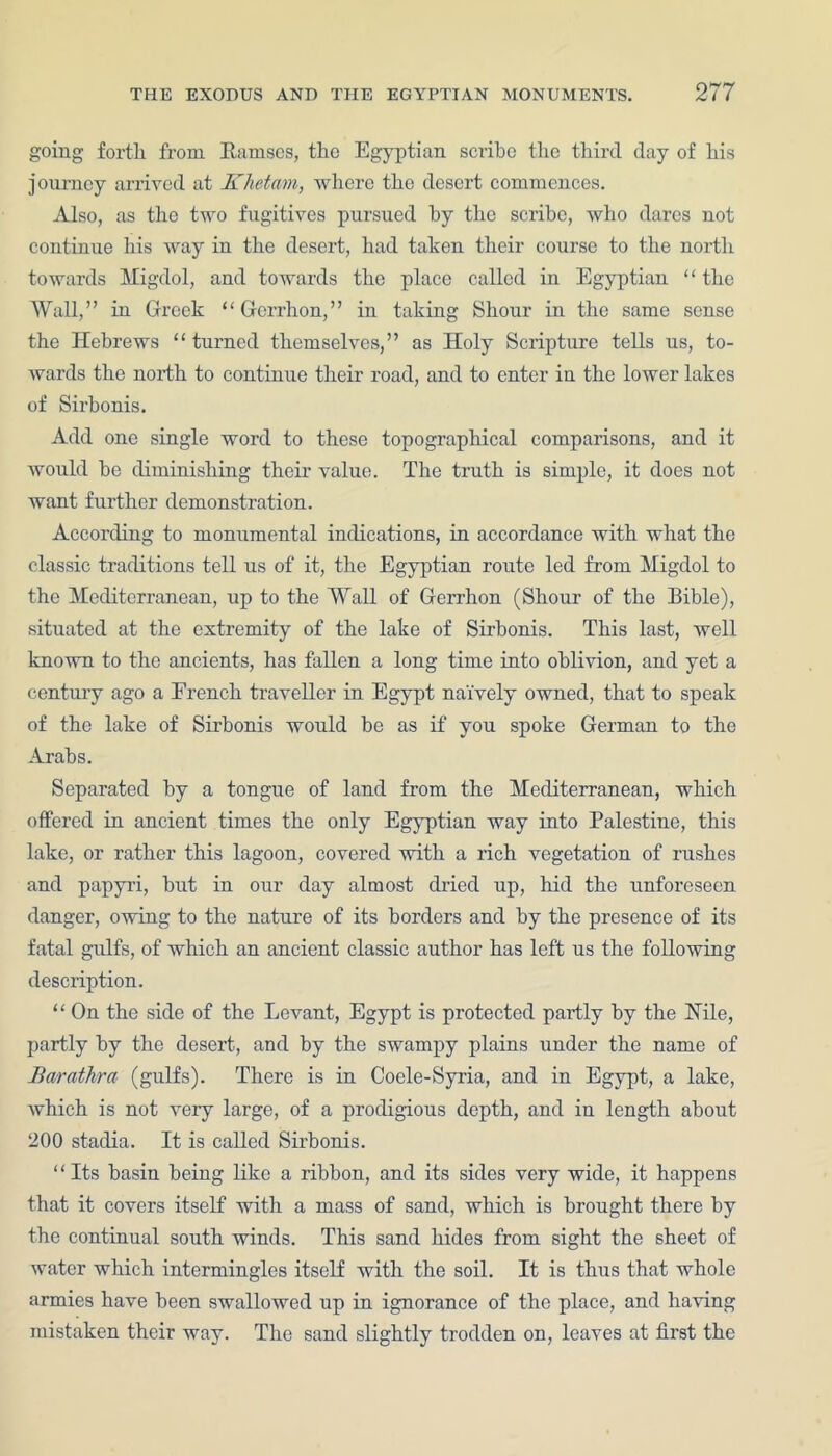going forth from Barnscs, the Egyptian scribe the third day of his journey arrived at Khetam, where the desert commences. Also, as the two fugitives pursued by the scribe, who dares not continue his way in the desert, had taken their course to the north towards Migdol, and towards the place called in Egyptian “ the Wall,” in Greek “Gorrhon,” in taking Shonr in the same sense the Hebrews “ turned themselves,” as Holy Scripture tells us, to- wards the north to continue their road, and to enter in the lower lakes of Sirbonis. Add one single word to these topographical comparisons, and it would be diminishing their value. The truth is simple, it does not want further demonstration. According to monumental indications, in accordance with what the classic traditions tell us of it, the Egyptian route led from Migdol to the Mediterranean, up to the Wall of Gerrhon (Shour of the Bible), situated at the extremity of the lake of Sirbonis. This last, well known to the ancients, has fallen a long time into oblivion, and yet a century ago a French traveller in Egypt naively owned, that to speak of the lake of Sirbonis would be as if you spoke German to the Arabs. Separated by a tongue of land from the Mediterranean, which offered in ancient times the only Egyptian way into Palestine, this lake, or rather this lagoon, covered with a rich vegetation of rushes and papyri, but in our day almost dried up, hid the unforeseen danger, owing to the nature of its borders and by the presence of its fatal gulfs, of which an ancient classic author has left us the following description. “ On the side of the Levant, Egypt is protected partly by the TTile, partly by the desert, and by the swampy plains under the name of Barathra (gulfs). There is in Coele-Syria, and in Egypt, a lake, which is not very large, of a prodigious depth, and in length about 200 stadia. It is called Sirbonis. “Its basin being like a ribbon, and its sides very wide, it happens that it covers itself with a mass of sand, which is brought there by the continual south winds. This sand hides from sight the sheet of water which intermingles itself with the soil. It is thus that whole armies have been swallowed up in ignorance of the place, and having mistaken their way. The sand slightly trodden on, leaves at first the