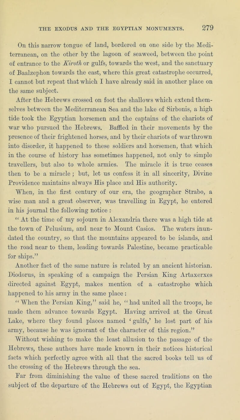 On this narrow tongue of land, bordered on one side by the Medi- terranean, on the other by the lagoon of seaweed, between the point of entrance to the Kiroth or gulfs, towards the west, and the sanctuary of Baalzephon towards the east, where this great catastrophe occurred, I cannot but repeat that which I have already said in another place on the same subject. After the Hebrews crossed on foot the shallows which extend them- selves between the Mediterranean Sea and the lake of Sirbonis, a high tide took the Egyptian horsemen and the captains of the chariots of war who pursued the Hebrews. Baffled in their movements by the presence of their frightened horses, and by their chariots of war thrown into disorder, it happened to these soldiers and horsemen, that which in the course of history has sometimes happened, not only to simple travellers, but also to whole armies. The miracle it is true ceases then to be a miracle ; but, let us confess it in all sincerity, Divine Providence maintains always His place and His authority. When, in the first centuiy of our era, the geographer Strabo, a wise man and a great observer, was travelling in Egypt, he entered in his journal the following notice : “ At the time of my sojourn in Alexandria there was a high tide at the town of Pelusium, and near to Mount Casios. The waters inun- dated the country, so that the mountains appeared to be islands, and the road near to them, leading towards Palestine, became practicable for ships.” Another fact of the same nature is related by an ancient historian. Diodorus, in speaking of a campaign the Persian King Artaxerxes directed against Egypt, makes mention of a catastrophe which happened to his army in the same place: “ When the Persian King,” said he, “ had united all the troops, he made them advance towards Egypt. Having arrived at the Great Lake, where they foimd places named ‘ gulfs,’ he lost part of his army, because he was ignorant of the character of this region.” Without wishing to make the least allusion to the passage of the Hebrews, these authors have made known in their notices historical facts which perfectly agree with all that the sacred hooks tell us of the crossing of the Hebrews through the sea. Ear from diminishing the value of these sacred traditions on the subject of the departure of the Hebrews out of Egypt, the Egyptian