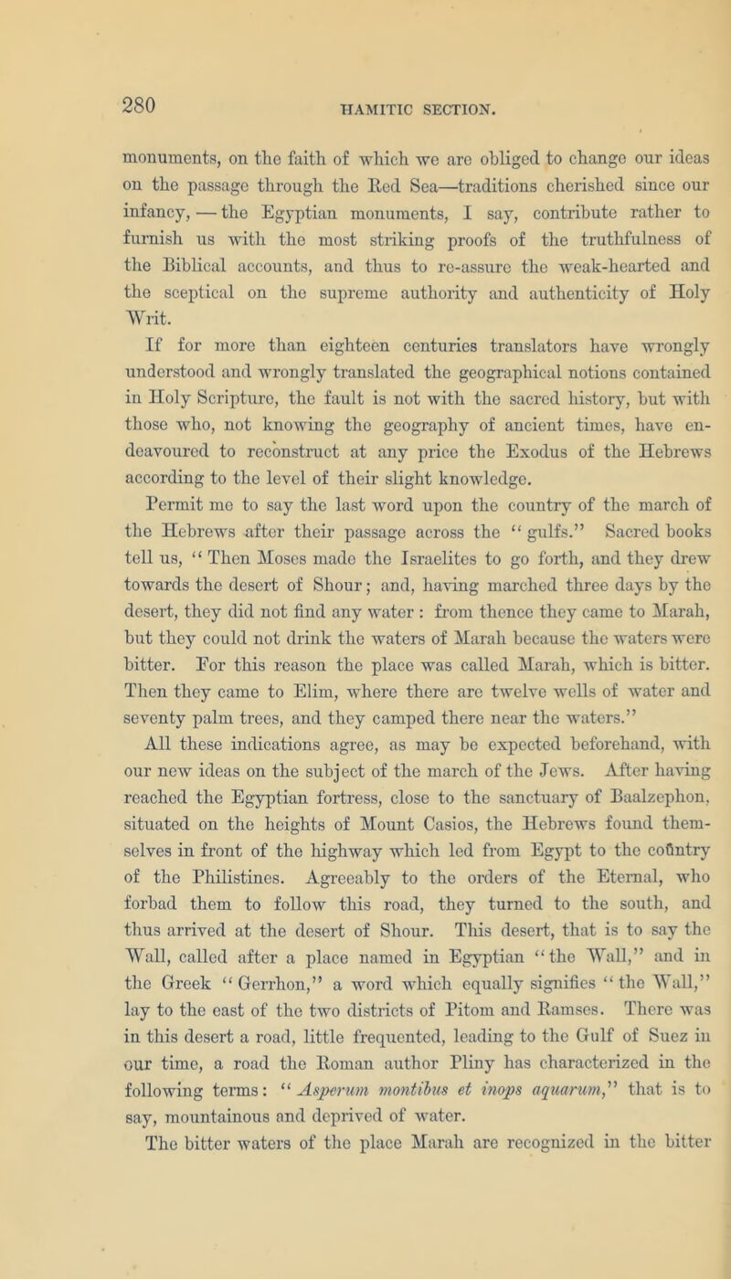 monuments, on the faith of which we are obliged to change our ideas on the passage through the Red Sea—traditions cherished since our infancy, — the Egyptian monuments, I say, contribute rather to furnish us with the most striking proofs of the truthfulness of the Biblical accounts, and thus to re-assurc the weak-hearted and the sceptical on the supreme authority and authenticity of Holy Writ. If for more than eighteen centuries translators have wrongly understood and wrongly translated the geographical notions contained in Holy Scripture, the fault is not with the sacred history, but with those who, not knowing the geography of ancient times, have en- deavoured to reconstruct at any price the Exodus of the Hebrews according to the level of their slight knowledge. Permit me to say the last word upon the country of the march of the Hebrews after their passage across the “ gulfs.” Sacred books tell us, “ Then Moses made the Israelites to go forth, and they drew towards the desert of Shour; and, having marched three days by the desert, they did not find any water : from thence they came to Marah, but they could not drink the waters of Marah because the waters were bitter. Eor this reason the place was called Marah, which is bitter. Then they came to Elim, where there are twelve wells of water and seventy palm trees, and they camped there near the waters.” All these indications agree, as may be expected beforehand, with our new ideas on the subject of the march of the Jews. After having reached the Egyptian fortress, close to the sanctuary of Baalzephon, situated on the heights of Mount Casios, the Hebrews found them- selves in front of the highway which led from Egypt to the country of the Philistines. Agreeably to the orders of the Eternal, who forbad them to follow this road, they turned to the south, and thus arrived at the desert of Shour. This desert, that is to say the Wall, called after a place named in Egyptian “the Wall,” and in the Greek “ Gerrhon,” a word which equally signifies “the Wall,” lay to the east of the two districts of Pitom and Ramses. There was in this desert a road, little frequented, leading to the Gulf of Suez in our time, a road the Roman author Pliny has characterized in the following terms: “ Asperum montibus et imps aquarum,''1 that is to say, mountainous and deprived of water. The bitter waters of the place Marah arc recognized in the bitter