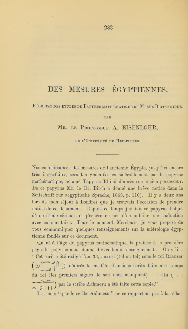 DES MESURES EGYI'TIENNES, R.ESULTAT DES ETUDES DU PirrRUS MATHEMATIQUE DU MuSEE BrITANNIQUE. PAR Mr. le Professeur A. EISENLOHR, de l’TJniversite de Heidelberg. Nos connaissances des mesurcs de l’ancienne Egypte, jusqu’ici encore tres imparfaites, seront augmentees considerablement par le papyrus mathematique, nomme Papyrus Rhind d’apres son ancien possesseur. De ce papyrus Mr. le Dr. Birch, a donne une breve notice dans la Zeitschrift fiir aegyptische Sprache, 1868, p. 110). II y a deux ans lors de mon sejour a Londres que je trouvais l’occasion de prendre notice de ce document. Depuis ce temps j’ai fait ce papyrus l’objet d’une etude serieuse et j’espere en peu d’en publier une traduction avec commentaire. Pour le moment, Messieurs, je vous propose de vous communiqucr quelqucs renseignements sur la metrologie egyp- tienne fondes sur ce document. Quant a Page du papyrus mathematiquc, la preface a la premiere page du papyrus nous donne d’excellents renseignements. On y lit: “ Cet ecrit a ete redige Pan 33, mesori (tel ou tel) sous le roi Raauser (® nIP ^ d’apres le modele d’ancicns ecrits faits aux temps du roi (les premiers signcs de son nom manquent) . . atu ( . . Ql W ^ par le scribe Aahmcsu a ete faite cette copie.” ^ | | I / 1 Les mots “par le scribe Aahmesu” ne se rapportent pas a la redac-