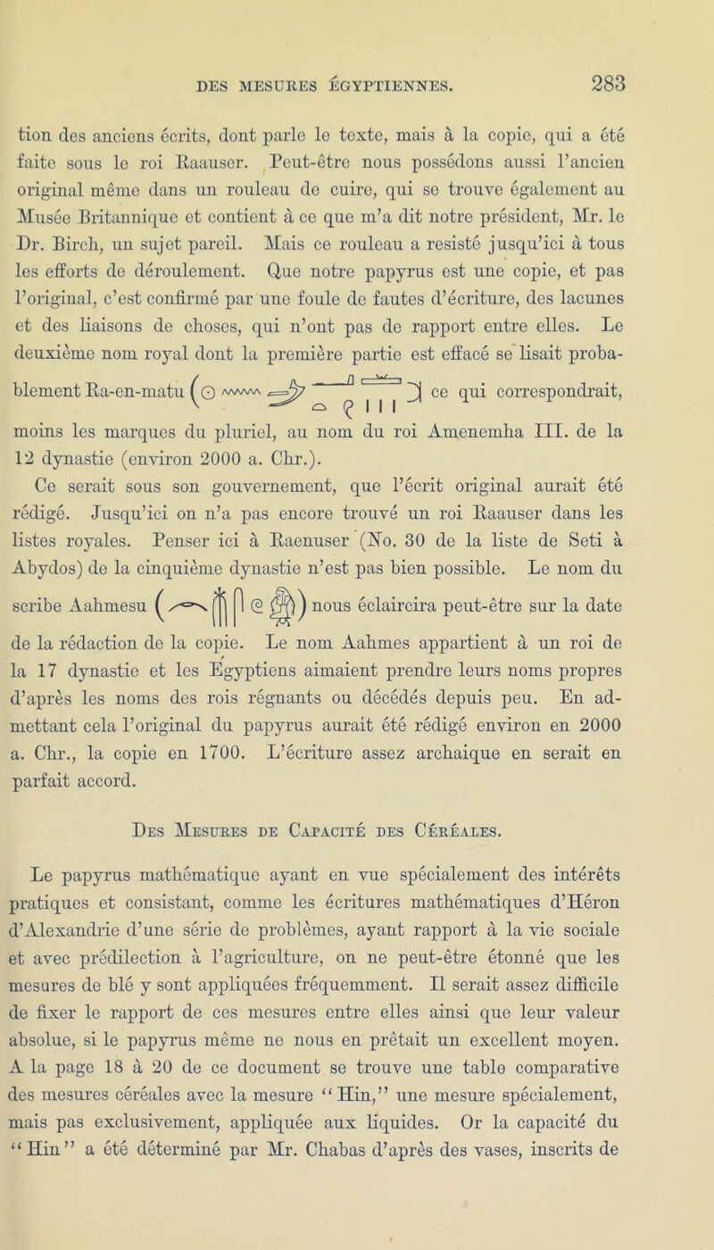 tion des anciens ecrits, dont parle lo texte, mais a la copic, qui a ete faite sous le roi Eaauser. Peut-etre nous possedons aussi l’ancieu original memo dans un rouleau do cuirc, qui sc trouve egalcment au Musee Britannique ct contient a ce que m’a dit notre president, Mr. lc Dr. Birch, un sujet pareil. Mais ce rouleau a resiste jusqu’ici a tous les efforts de deroulement. Q,ue notre papyrus est une copie, et pas l’origiual, e’est continue par une foule de fautes d’ecriture, des lacunes et des liaisons de choses, qui n’ont pas de rapport entre elles. Le deuxieme nom royal dont la premiere partie est efface se lisait proba- q /vww\ ^==^7 ^ | | | ce qui correspondrait, moms les marques du pluriel, au nom du roi Amenemha III. de la 12 dynastic (environ 2000 a. Chr.). Ce serait sous son gouvernement, que l’ecrit original aurait ete redige. Jusqu’ici on n’a pas encore trouve un roi Eaauser dans les listes royales. Penser ici a Eacnuser (Ho. 30 de la liste de Seti a Abydos) de la cinquieme dynastie n’est pas bien possible. Le nom du <2 nous eclaircira peut-etre sur la date de la redaction de la copie. Le nom Aahmes appartient a, un roi de la 17 dynastic et les Egyptiens aimaient prendre leurs noms propres d’apres les noms des rois regnants ou decedes depuis peu. En ad- mettant cela l’original du papyrus aurait ete redige environ en 2000 a. Chr., la copie en 1700. L’ecrituro assez archaique en serait en parfait accord. Des Mesures de Capacite des Cereales. Le papyrus mathematique ayant en vue specialement des interets pratiques et consistant, comme les ecritures mathematiques d’Heron d’Alexandrie d’une serie de problemes, ayant rapport a la vie sociale et avec predilection a l’agriculture, on ne peut-etre etonne que les mesures de ble y sont appliquees frequemment. II serait assez difficile de fixer le rapport de ces mesures entre elles ainsi que leur valeur absolue, si le papyrus meme ne nous en pretait un excellent moyen. A la page 18 a 20 de ce document se trouve une tablo comparative des mesures cereales avec la mesure “Hin,” une rnesure specialement, mais pas exclusivement, appliquee aux liquides. Or la capacite du “Hin” a ete determine par Mr. Chabas d’apres des vases, inscrits de scribe Aahmesu