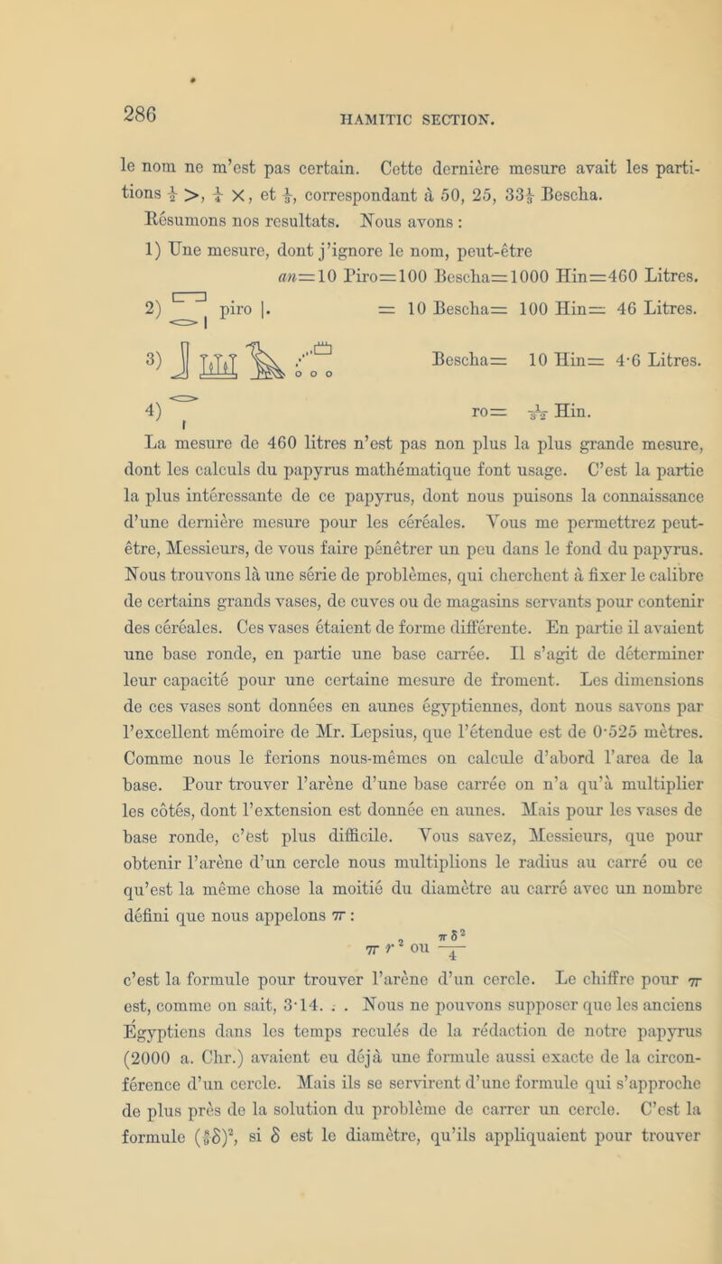 HAMITIC SECTION. le nom ne m’cst pas certain. Cette derniere mesure avait les parti- tions \ >, i x, et correspondant & 50, 25, 33^ Besclia. Resumons nos resultats. Nous avons : 1) Une mesure, dont j’ignore le nom, peut-etre an= 10 Piro=100 Bcscha=1000 Hin=460 Litres. 2) L piro |. =10 Bescha= 100 Hin= 46 Litres. 3) J 3M ^ ff. Bescha= 10 Hin= 4-6 Litres. 4) ^ ro= Hin. La mesure dc 460 litres n’est pas non plus la plus grande mesure, dont les calculs du papyrus mathematique font usage. C’est la partie la plus interessantc de ce papyrus, dont nous puisons la connaissance d’une derniei’e mesure pour les cereales. Yous me permettrez peut- etre, Messieurs, de vous faire penetrer un peu dans le fond du papyrus. Nous trouvons la une serie de problemes, qui cherchent a fixer le calibre de certains grands vases, de cuves ou de magasins servants pour contenir des cereales. Ces vases etaient de forme differente. En partie il avaient une base ronde, en partie une base carree. II s’agit de determiner leur capacite pour une certaine mesure de froment. Les dimensions de ces vases sont donnees en aunes egyptiennes, dont nous savons par l’excellent memoire de Mr. Lepsius, que l’etendue est de 0'525 metres. Comme nous le ferions nous-memes on calcule d’abord l’area de la base. Pour trouver l’arene d’une base carree on n’a qu’a multiplier les cotes, dont 1’extension est donnee en aunes. Mais pour les vases de base ronde, c’est plus difficile. Yous savez, Messieurs, que pour obtenir l’arene d’un cercle nous multiplions le radius au carre ou ce qu’est la meme chose la moitie du diametre au carre avec un nombre defini que nous appelons 7r: IT 82 7T r2 ou — c’est la formule pour trouver l’arene d’un cercle. Le chiffre pour 7r est, comme on sait, 3-14. . . Nous ne pouvons supposer que les anciens Egyptians dans les temps rccules de la redaction de notre papyrus (2000 a. Chr.) avaient eu deja une formule aussi exacte de la circon- ference d’un cercle. Mais ils se servirent d’unc formule qui s’approche de plus pres de la solution du probleme de carrer un cercle. C’est la formule (g-£)2, si 8 est le diametre, qu’ils appliquaient pour trouver