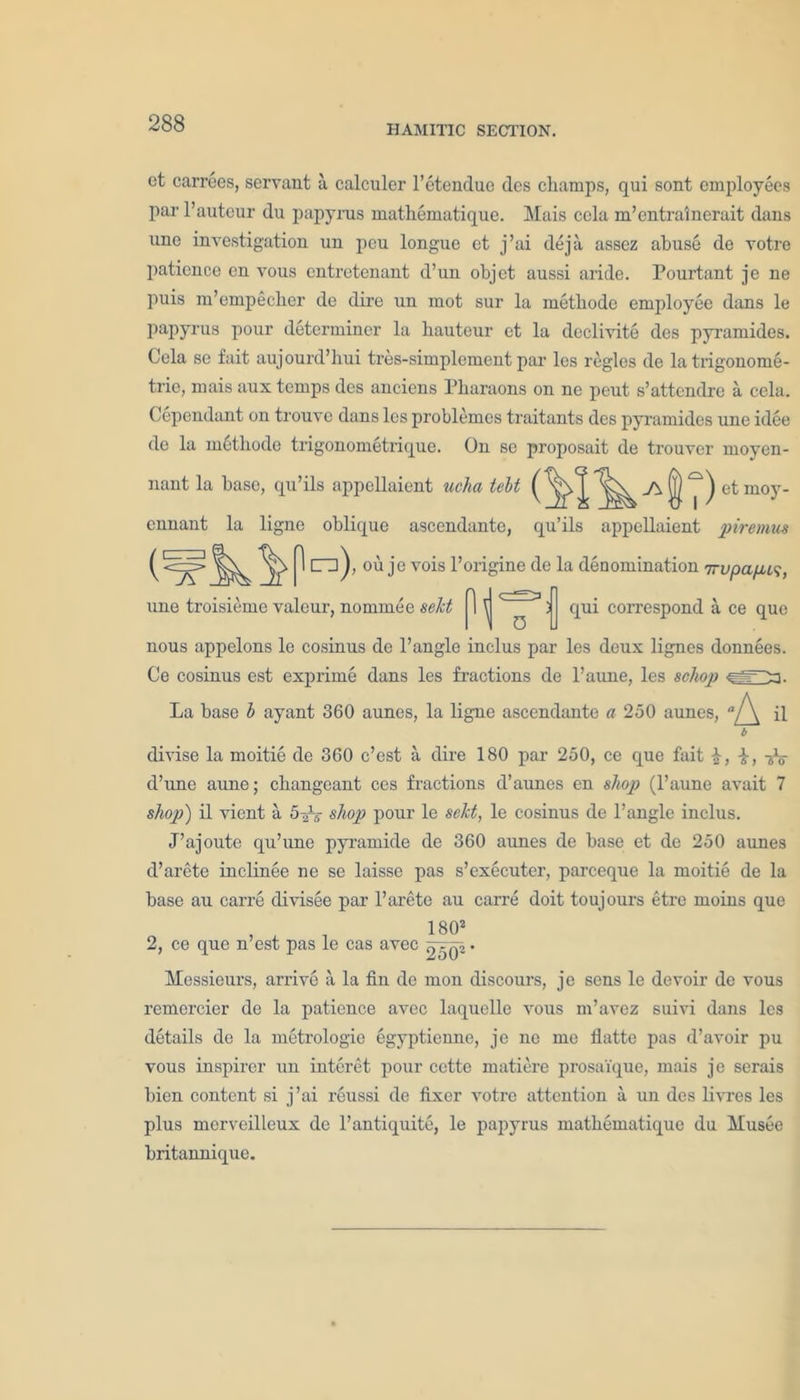 et carrees, servant a calculer l’etendue des champs, qui sont employees par l’auteur du papyrus mathematique. Mais cola m’entralnerait dans une investigation un peu longue et j’ai deja assez abuse de votre patience en vous entretenant d’un objet aussi aride. Pourtant je ne puis m’empeclier de dire un mot sur la methode employee dans le papyrus pour determiner la hauteur et la declivite des pyramides. Cela se fait aujourd’hui tres-simplement par les regies de la trigonome- tric, mais aux temps des anciens Pharaons on ne peut s’attendre a cela. dependant on trouve dans les problemes traitants des pyramides une idee de la m^tliode trigonometrique. On sc proposait de trouver rnoyen- nant la base, qu’ils appcllaient ucha lelt ennant la ligne oblique ascendante, qu’ils appcllaient pi'remits J\ 1 cm), ou je vois l’origine de la denomination 7rvpa/xi<;, une troisieme valour, nominee sekt \ 0 qui correspond a ce que nous appelons le cosinus de l’angle inclus par les deux lignes donnees. Ce cosinus est exprime dans les fractions de l’aune, les schop ^03. La base b ayant 360 aunes, la ligne ascendante a 250 aunes, b divise la moitie de 360 e’est a dire 180 par 250, ce que fait £, -fa d’une aune; changeant ces fractions d’aunes en shop (l’aune avait 7 shop) il vient a 5 2V shop pour le sekt, le cosinus de l’angle inclus. J’ajoute qu’une pyramide de 360 aunes de base et de 250 aunes d’arete inclinee ne se laisse pas s’executer, pareeque la moitie de la base au carre divisee par 1’arete au carre doit toujours etre moins que , 1802 2, ce que n est pas le cas avec Tj^Qi Messieurs, arrive a la fin de mon discours, je sens le devoir de vous remercier de la patience avec laquelle vous m’avez suivi dans les details de la metrologie egyptienne, je ne me flatte pas d’avoir pu vous inspirer un interet pour cette matiere prosaique, mais je serais bien content si j’ai reussi de fixer votre attention a un des livres les plus merveilleux de l’antiquite, le papyrus mathematique du Musee britannique.