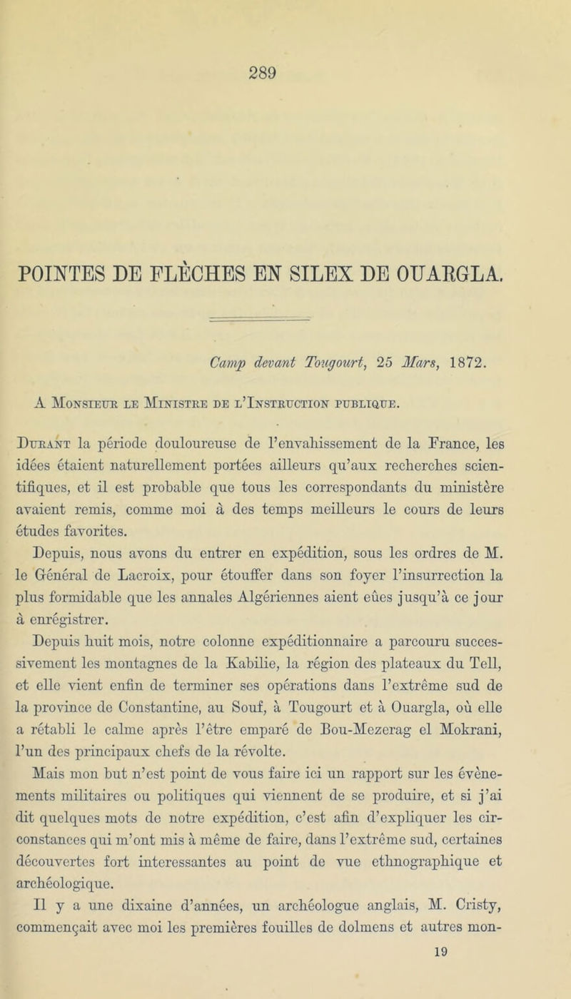 POINTES DE FLECHES EX SILEX DE OUAEGLA. Camp dev ant Tougourt, 25 Mars, 1872. A Monsieur be Ministre de l’Instruction publique. Durant la periode douloureuse de l’envahissement de la France, les idees etaient naturellement portees ailleurs qu’aux recherches scien- tifiques, et il est probable que toils les correspondants du ministere avaient remis, comme moi a des temps meilleurs le cours de leurs etudes favorites. Depuis, nous avons du entrer en expedition, sous les ordres de M. le General de Lacroix, pour etouffer dans son foyer l’insurrection la plus formidable que les annales Algeriennes aient eues jusqu’a ce jour a enregistrcr. Depuis buit mois, notre colonne expeditionnaire a parcouru succes- sivement les montagnes de la Kabilio, la region des plateaux du Tell, et elle vient enfin de terminer ses operations dans l’extreme sud de la province de Constantine, au Souf, a Tougourt et a Ouargla, ou elle a retabli le calme apres l’etre empare de Iiou-Mezerag el Mokrani, l’un des principaux ebefs do la revolte. Mais mon but n’est point de vous faire ici un rapport sur les evene- ments militaires ou politiques qui viennent de se produire, et si j’ai dit quelques mots de notre expedition, e’est afin d’expliquer les cir- constances qui m’ont mis a meme de faire, dans l’extreme sud, ccrtaines decouvertcs fort interessantes au point de vuc etlinograpbique et arcbeologique. II y a une dixaine d’annecs, un archeologue anglais, M. Cristy, commengait avec moi les premieres fouilles de dolmens et autres mon- 19