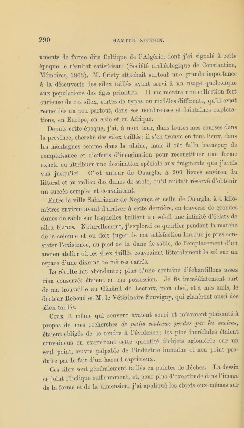 uments dc forme dito Celtique de l’Algerie, dont j’ai signale a cette epoque le resultat satisfaisant (Societe archeologique dc Constantine, Memoires, 1863). M. Cristy attachait surtout une grande importance a la decouvertc des silex tailles ayant servi a un usage quelconque aux populations des ages primitifs. II me montra une collection fort curieuse de ces silex, sortes de types ou modeles clifferents, qu’il avait recueilles un peu partout, dans ses nombreuses et lointaines explora- tions, on Europe, en Asie et en Afrique. Depuis cette epoque, j’ai, a mon tour, dans toutes mes courses dans la province, cherche dcs silex tailles; il s’en trouve en tous lieux, dans les montagnes commo dans la plaine, mais il eut fallu bcaucoup de complaisance et d’efforts d’imagination pour reconstituer une forme cxacte ou attribuer une destination specialo aux fragments que j’avais vus jusqu’ici. C’est autour de Ouargla, a 200 lieues environ du littoral et au milieu des dunes de sable, qu’il m’etait reserve d’obtcnir un succes complet et convaincant. Entre la ville Saharienne de Negouqa et cello de Ouargla, a 4 kilo- metres environ avant d’arriver a cette derniere, en traverse de grandes dunes de sable sur lcsquelles brillent au soleil une infinite d’eclats de silex blancs. Xaturellcment, j’explorai co quartier pendant la marcbe de la colonne et ou doit juger de ma satisfaction lorsque jc pres con- stater 1’existence, au pied de la dune de sable, de 1 emplacement <1 un ancien atelier ou les silex tailles couvraicnt litteralemcnt le sol sur un espace d’une dixaine de metres carres. La recolte fut abondante; plus d’une centaine d’echantillons assez bien conserves etaiont en ma possession. Je fis immediutoment part de ma trouvaille au General dc Lacroix, mon clief, et a mes amis, le docteur Eeboud et M. le Yeterinaire Souvigny, qui glanerent aussi dcs silex tailles. Ceux la meme qui souvent avaient souri et m’avaient plaisante a propos de mes recherches de pet its couteaux perdus par les anciens, btaient obliges de sc renclre a 1’evidence; les plus incredulcs etaiont convaincus en examinant cette quantite d’objets aglomeree sur un seul point, oeuvre palpable de l’industrie humaine et non point pro- duitc par le fait d’un hazard capricieux. Ces silex sont generalcmcnt tailles en pointes dc fleches. La dessin ce joint l’indiquc suffisamment, et, pour plus d’exactitudo dans l’image de la forme et de la dimension, j’ai applique les objets eux-mcmcs sur