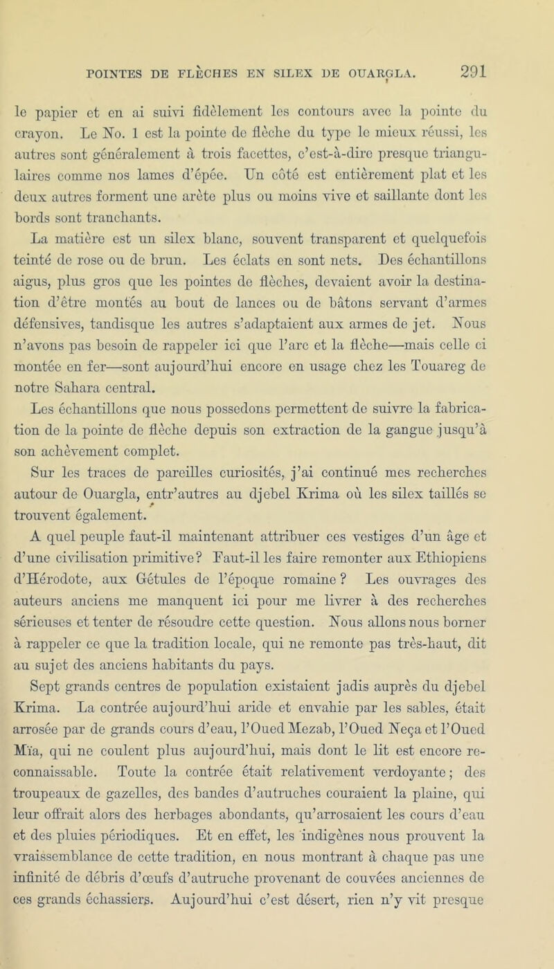 le papier et en ai suivi fklelcment les contours avec la pointe du crayon. Le No. 1 est la pointe de fleche du type lc mioux reussi, les autres sont generalement a, trois facettes, c’est-a-dirc presque triangu- lates comme nos lames d’epee. Un cote est entierement plat et les deux autres torment une arete plus ou moins vive et saillante dont les bords sont trancbants. La matiere est un silex blanc, souvent transparent et quelquefois teinte de rose ou de brun. Les eclats en sont nets. Des echantillons aigus, plus gros que les pointes de fleches, devaient avoir- la destina- tion d’etre raontes air bout de lances ou de batons servant d’armes defensives, tandisque les autres s’adaptaient aux armes de jet. Nous n’avons pas besoin de rappeler ici que l’arc et la fleche—mais celle ci montee en fer—sont aujourd’hui encore en usage chcz les Touareg de notre Sahara central. Les ecbantillons que nous possedons permettent de suivre la fabrica- tion de la pointe de fleche depuis son extraction de la gangue jusqu’a son achevement complet. Sur les traces de pareilles curiosites, j’ai continue mes recbercbes autour de Ouargla, entr’autres au djebel Krima ou les silex tailles se trouvent egalement. A quel peuple faut-il maintenant attribucr ccs vestiges d’un age et d’une civilisation primitive? Faut-il les faire remonter aux Ethiopicns d’Herodote, aux Getules de l’epoque romaine ? Les ouvrages des auteurs anciens me manquent ici pour me livrer a des recberches serieuscs et tenter de resouclre cette question. Nous allons nous borner a rappeler ce que la tradition locale, qui ne remonte pas tres-haut, dit au sujet des anciens habitants du pays. Sept grands centres de population existaient jadis aupres du djebel Krima. La contree aujourd’hui aride et envahie par les sables, etait arrosee par de grands cours d’eau, 1’OuedMezab, l’Oued NeQactl’Oued Mia, qui ne coulent plus aujourd’hui, mais dont le lit est encore re- connaissable. Toute la contree etait rclativement verdoyante; des troupeaux de gazelles, des bandes d’autruches couraient la plaine, qui leur offfait alors des herbages abondants, qu’arrosaicnt les cours d’eau et des pluies periocliques. Et en effet, les indigenes nous prouvent la vraissemblance de cette tradition, en nous montrant a chaque pas une infinite de debris d’oeufs d’autruche provenant de couvees ancienncs de ces grands echassiers. Aujourd’hui e’est desert, rien n’y vit presque
