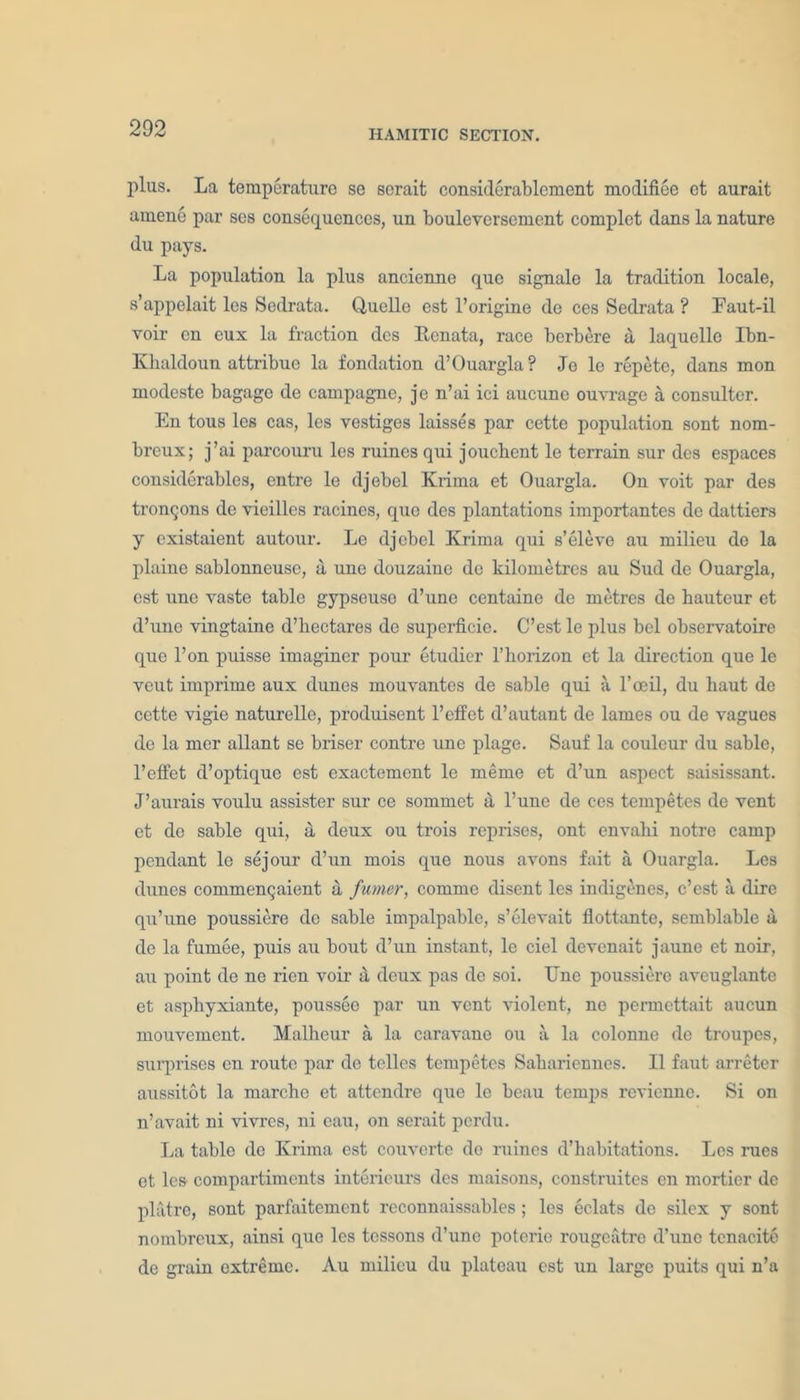 plus. La temperature se sorait considerablcment modifiee et aurait amene par ses consequences, un bouleversement complct dans la nature du pays. La population la plus ancienne que signale la tradition locale, s’appelait les Sedrata. Quelle est l’origine de ces Sedrata ? Faut-il voir cn eux la fraction dcs Kenata, race berbere a, laquello Ibn- Khaldoun attribue la fondation d’Ouargla? Jo lo repete, dans mon modeste bagage de campagno, je n’ai ici aucune ouvrage a consulter. En tous les cas, les vestiges laisses par cette population sont nom- breux; j’ai parcouru les ruines qui joucbent le terrain sur dcs espaces considerables, entre le djebel Krima et Ouargla. On voit par des tronQons de vieilles racines, que des plantations importantes do dattiers y cxistaient autour. Le djebel Krima qui s’eleve au milieu do la plaine sablonneuse, a une douzaine de kilometres au Sud de Ouargla, est une vaste table gypseuso d’une centaine de metres de hauteur et d’une vingtaine d’heetares de superficie. C’est le plus bel observatoire que l’on puisse imaginer pour etudier l’horizon et la direction que le veut imprime aux dunes mouvantes de sable qui ii l’oeil, du haut de cette vigie naturelle, produisent l’effet d’autant de lames ou de vagues de la mer allant se briser contre une plage. Sauf la couleur du sable, l’effet d’optique est exactement le memo et d’un aspect saisissant. J’aurais voulu assister sur ce sommet a l’une de ces tempetes de vent et de sable qui, a, deux ou trois reprises, ont envalii notre camp pendant le sejour d’un mois que nous avons fait a Ouargla. Les dunes commenQaient a fumcr, comme disent les indigenes, c’est a dire qu’une poussiere de sable impalpable, s’elevait flottante, semblable a de la fumee, puis au bout d’un instant, le ciel devcnait jaune et noir, au point de ne rien voir a deux pas de soi. Unc poussiere aveuglante et asphyxiante, pousseo par un vent violent, ne permettait aucun mouvement. Malheur a la caravane ou a la colonne de troupes, surprises en route par de tclles tempetes Sahariennes. II faut arreter aussitot la marche et attendre que le beau temps revienne. Si on n’avait ni vivres, ni eau, on serait perdu. La table do Krima est couverte de ruines d’habitations. Les rues et les compartiments interieurs des maisons, construitcs cn morticr de platre, sont parfaitemcnt reconnaissables ; les eclats de silex y sont nombrcux, ainsi que les tcssons d’uno poterie rougeatre d’une tenacite de grain extreme. Au milieu du plateau est un large puits qui n’a