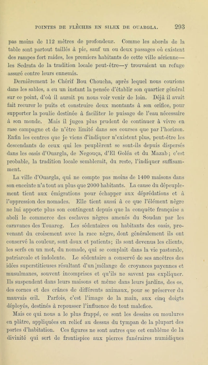 pas moins dc 112 metres de profoudeur. Commo lcs abords de la table sont partout tallies a pic, sauf un ou deux passages ou existent des rampes fort raides, les premiers habitants de cette mile aeriennc— les Sedrata de la tradition locale peut-etre—y trouvaient un refuge assure contre lours cnnemis. Demierement lc Cherif Bou Choucha, apres lequel nous courions dans les sables, a eu un instant la pensee d’etablir son quartier general sur ce point, d’ou il aurait pu nous voir venir de loin. Deja il avait fait recurer le puits et construire deux montants a son orifice, pour supporter la poulie destinee a, faciliter le puisage de l’eau necessaire a son monde. Mais il jugea plus prudent de continuer a vivre en rase campagne et de n’etre limite dans ses courses que par 1’horizon. Enfin les centres quo je viens d’indiquer n’existent plus, peut-etre les descendants de ceux qui les peuplerent se sont-ils depuis disperses dans les oasis d’Ouargla, de Negouga, d’El Golea et du Mazab; e’est probable, la tradition locale semblerait, du reste, l’indiquer suffisam- ment. La ville d’Ouargla, qui ne compte pas moins de 1400 maisons dans son enceinte n’a tout au plus quo 2000 habitants. La cause du depeuple- ment tient aux emigrations pour echapper aux depredations et a l’oppression des nomades. Elle tient aussi a ce que l’element negro ne lui apporte plus son contingent depuis que la conquete frangaise a aboli le commerce des esclaves negres amenes du Soudan par les caravanes des Touareg. Les sedentaires ou habitants des oasis, pro- venant du croisement avec la race negre, dont generalemcnt ils out conserve la couleur, sont doux et patients; ils sont devenus les clients, les serfs en un mot, du nomade, qui se complait dans la vie pastorale, patriarcale et indolente. Le sedentaire a conserve de ses ancetres des idees superstitieuses resultant d’un [melange de croyances payennes et musulmanes, souvent incomprises et qu’ils ne savent pas expliquer. Ils suspendent dans leiu’s maisons et memo dans leurs jardins, des os, des cornes et des cranes de differents animaux, pour se preserver du mauvais oeil. Parfois, e’est l’image de la main, aux cinq doigts deployes, destines a repousser l’influence de tout malefice. Mais ce qui nous a le plus frappe, ce sont les dcssins ou moulures en platre, appliquees en relief au dessus du tympan de la plupart des portes d’habitation. Ces figures ne sont autres que cet embleme dc la divinite qui sert de frontispice aux pierres funeraires numidiques