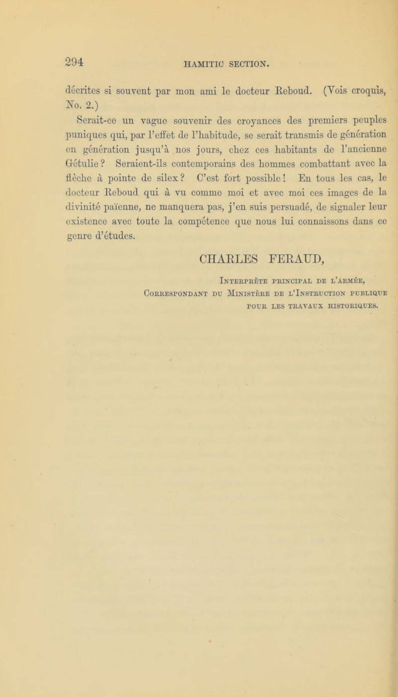 decrites si souvent par mon ami le docteur Reboud. (Vois croquis, 2To. 2.) Serait-ce 1111 vague souvenir des croyanccs des premiers pcuples puniques qui, par l’effet de l’habitude, se scrait transmis de generation en generation jusqu’a nos jours, chez ces habitants de l’ancienne Gretulie ? Seraient-ils contemporains des hommes combattant avec la fieclic a pointe de silex ? C’est fort possible! En tous les cas, le docteur Ecboud qui a vu commc moi et avec moi ces images de la divinite pai'enne, ne manquera pas, j’en snis persuade, de signaler leur existence avec toute la competence que nous lui connaissons dans ce genre d’ etudes. CHARLES FERATJD, Interprets principal de l’armee, CORRESPONDANT DU MlNISTERE DE L’INSTRUCTION PUBLIQUE POUR LES TRAVAUX HISXORIQUES.