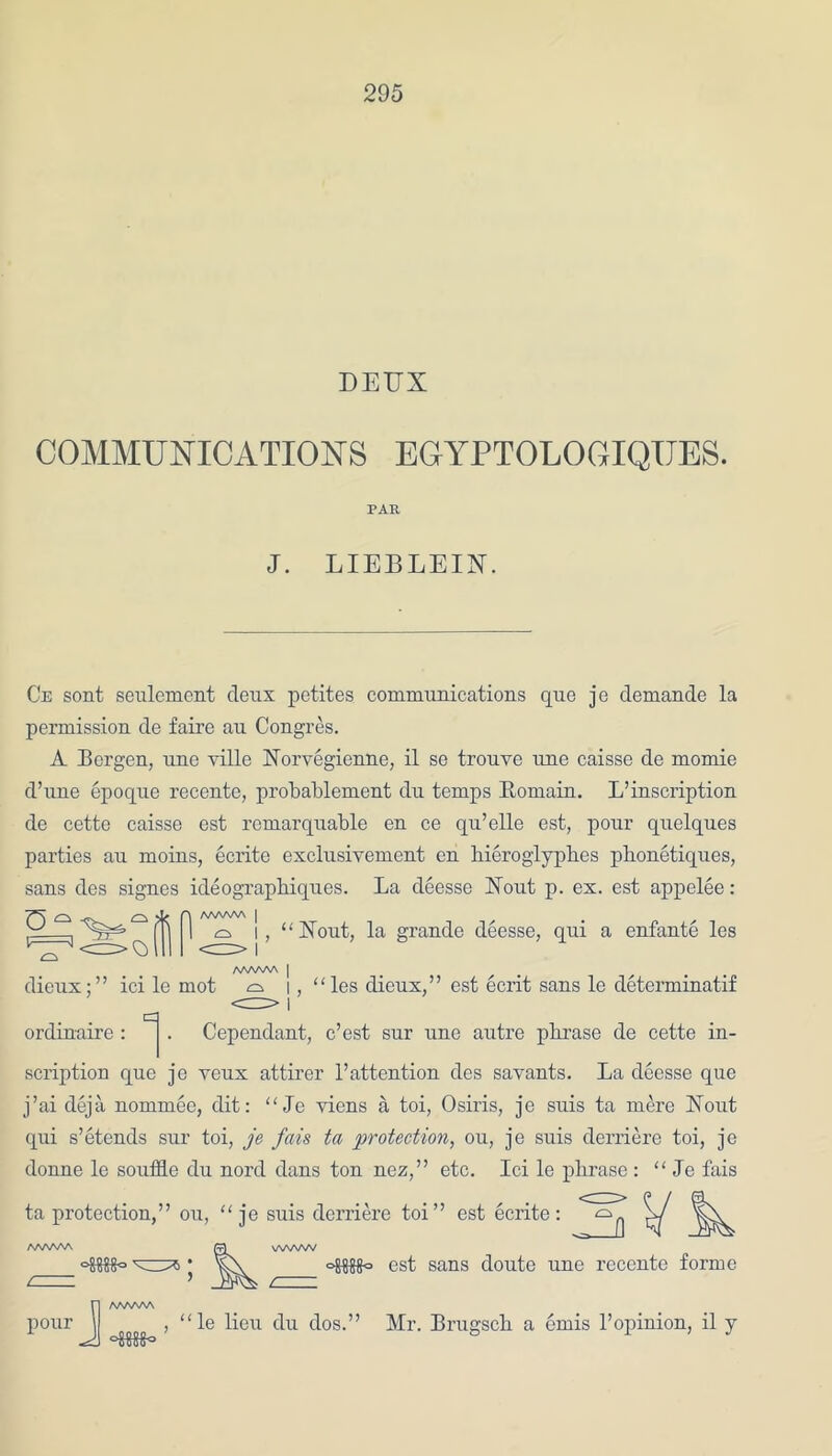 DEUX COMMUNICATIONS EGYPTOLOGIQITES. PAR J. LIEBLEIN. Ce sont settlement deux petites communications que je demande la permission de faire au Congres. A Bergen, une ville Norvegienne, il se trouve nne caisse de momie d’line epoque recente, probablement dn temps Itomain. L’inscription de cette caisse est remarquable en ce qu’elle est, pour quelqu.es parties au moins, ecrite exclusivement en hieroglyph.es phonetiques, sans des signes ideographiques. La deesse Xout p. ex. est appelee: u- F=3 •'fe-finn /WWV\ | i I “Xout, la grande deesse, qui a enfante les AAAAAA | dieux;” ici le mot ^ i , ordinaire : . Cependant, “les dieux,” est ecrit sans le determinatif e’est sur une autre pbrase de cette in- scription que je yeux attirer 1’attention des savants. La deesse que j’ai deja nommee, dit: “ Je viens a toi, Osiris, je suis ta mere Nout qui s’etends siu toi, je fais ta protection, ou, je suis derriere toi, je donne le souffle du nord dans ton nez,” etc. Ici le phrase : “ Je fais ta protection,” ou, “ je suis derriere toi” est ecrite: /WWV\ fa WWW ♦ oJM0 est sans doute une recente forme pour J A/WWS -SSSS- “le lieu du dos.” Mr. Brugsch a ends 1’opinion, il y