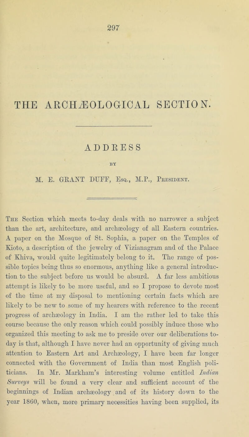 THE ARCHAEOLOGICAL SECTION. ADDRESS BY M. E. GRANT DREE, Esq., M.P., President. The Section which meets to-day deals with no narrower a subject than the art, architecture, and archeology of all Eastern countries. A paper on the Mosque of St. Sophia, a paper on the Temples of Kioto, a description of the jewelry of Yizianagram and of the Palace of Khiva, would quite legitimately belong to it. The range of pos- sible topics being thus so enormous, anything like a general introduc- tion to the subject before us would be absurd. A far less ambitious attempt is likely to be more useful, and so I propose to devote most of the time at my disposal to mentioning certain facts which are likely to be new to some of my hearers with reference to the recent progress of archaeology in India. I am the rather led to take this course because the only reason which could possibly induce those who organized this meeting to ask me to preside over our deliberations to- day is that, although I have never had an opportunity of giving much attention to Eastern Art and Archaeology, I have been far longer connected with the Government of India than most English poli- ticians. In Mr. Markham’s interesting volume entitled Indian Surveys will he found a very clear and sufficient account of the beginnings of Indian archaeology and of its history down to the year 1860, when, more primary necessities having been supplied, its