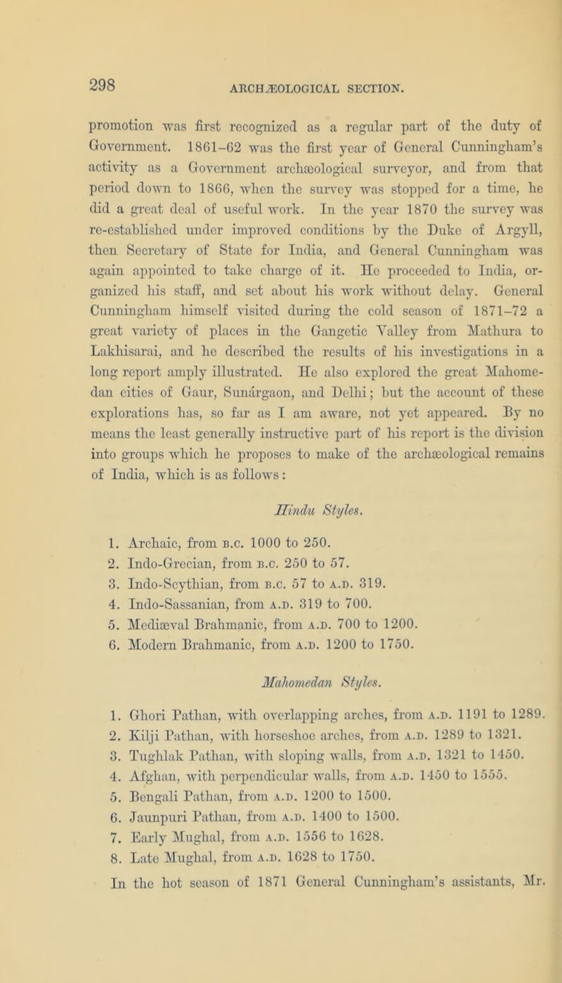 promotion was first recognized as a regular part of the duty of Government. 1861-62 was the first year of General Cunningham’s activity as a Government archaeological surveyor, and from that period down to 1866, when the survey was stopped for a time, he did a great deal of useful work. In the year 1870 the survey was re-established under improved conditions by the Duke of Argyll, then Secretary of State for India, and General Cunningham was again appointed to take charge of it. He proceeded to India, or- ganized his staff, and set about his work without delay. General Cunningham himself visited during the cold season of 1871-72 a great variety of places in the Gangetic Yalley from Mathura to Lakhisarai, and he described the results of his investigations in a long report amply illustrated. He also explored the great Mahome- dan cities of Gaur, Sunargaon, and Delhi; hut the account of these explorations has, so far as I am aware, not yet appeared. By no means the least generally instructive part of his report is the division into groups which he proposes to make of the archaeological remains of India, which is as follows : Hindu Styles. 1. Archaic, from b.c. 1000 to 250. 2. Indo-Grecian, from b.c. 250 to 57. 3. Indo-Scythian, from b.c. 57 to a.b. 319. 4. Indo-Sassanian, from a.d. 319 to 700. 5. Mediaeval Brahmanic, from a.d. 700 to 1200. 6. Modern Brahmanic, from a.d. 1200 to 1750. Maliomedan Styles. 1. Gliori Bathan, with overlapping arches, from a.d. 1191 to 1289. 2. Kilji Pathan, with horseshoe arches, from a.d. 1289 to 1321. 3. Tughlak Pathan, with sloping walls, from a.d. 1321 to 1450. 4. Afghan, with perpendicular walls, from a.d. 1450 to 1555. 5. Bengali Pathan, from a.d. 1200 to 1500. 6. Jaunpuri Pathan, from a.d. 1400 to 1500. 7. Early Mughal, from a.d. 1556 to 1628. 8. Late Mughal, from a.d. 1628 to 1750. In the hot season of 1871 General Cunningham’s assistants, Mr.