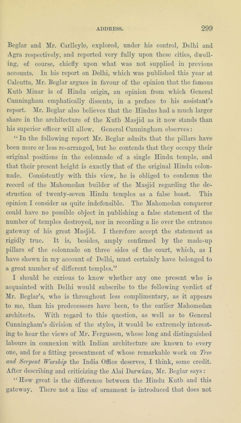Beglar and Mr. Carlleyle, explored, under his control, Delhi and Agra respectively, and reported very fully upon these cities, dwell- ing, of course, chiefly upon what was not supplied in previous accounts. In his report on Delhi, which was published this year at Calcutta, Mr. Beglar argues in favour of the opinion that the famous Kutb Minar is of Hindu origin, an opinion from which General Cunningham emphatically dissents, in a preface to his assistant’s report. Mr. Beglar also believes that the Hindus had a much larger share in the architecture of the Kutb Masjid as it now stands than his superior officer will allow. General Cunningham observes: “In the following report Mr. Beglar admits that the pillars have been more or less re-arranged, but he contends that they occupy their original positions in the colonnade of a single Hindu temple, and that their present height is exactly that of the original Hindu colon- nade. Consistently with this view,, he is obliged to condemn the record of the Mahomcdan builder of the Masjid regarding the de- struction of twenty-seven Hindu temples as a false boast. This opinion I consider as quite indefensible. The Mahomedan conqueror could have no possible object in publishing a false statement of the number of temples destroyed, nor in recording a lie over the entrance gateway of his great Masjid. I therefore accept the statement as rigidly true. It is, besides, amply confirmed by the made-up pillars of the colonnade on three sides of the court, which, as I have shown in my account of Delhi, must certainly have belonged to a great number of different temples.” I should be curious to know whether any one present who is acquainted with Delhi would subscribe to the following verdict of Mr. Beglar’s, who is throughout less complimentary, as it appears to me, than his predecessors have been, to the earlier Mahomedan architects. With regard to this question, as well as to General Cunningham’s division of the styles, it would be extremely interest- ing to hear the views of Mr. Fcrgusson, whose long and distinguished labours in connexion with Indian architecture are known to every one, and for a fitting presentment of whose remarkable work on Tree and Serpent Worship the India Office deserves, I think, some credit. After describing and criticizing the Alai Darwaza, Mr. Beglar says: “How great is the difference between the Hindu Kutb and this gateway. There not a line of ornament is introduced that does not