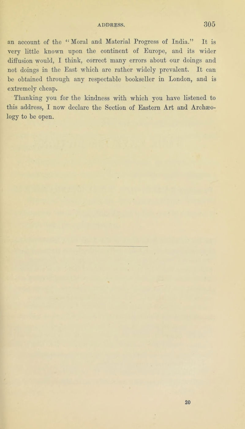 an account of the “ Moral and Material Progress of India.” It is very little known upon the continent of Europe, and its wider diffusion would, I think, correct many errors about our doings and not doings in the East which are rather widely prevalent. It can be obtained through any respectable bookseller in London, and is extremely cheap. Thanking you for the kindness with which you have listened to this address, I now declare the Section of Eastern Art and Archaeo- logy to be open. 20