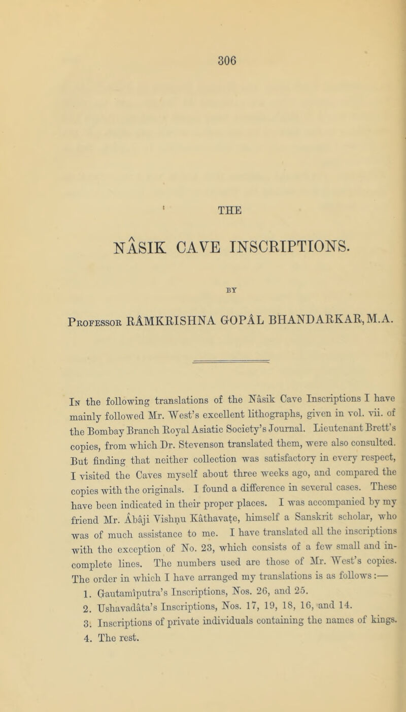 ' THE NASIK CAVE INSCRIPTIONS. BY Professor RAMKRISHNA GOPAL BHANDARKAR, M.A. In the following translations of the Nasik Cave Inscriptions I have mainly followed Mr. West’s excellent lithographs, given in vol. vii. of the Bombay Branch Boyal Asiatic Society’s Joumal. Lieutenant Brett’s copies, from which Dr. Stevenson translated them, were also consulted. But finding that neither collection was satisfactory in every respect, I visited the Caves myself about three weeks ago, and compared the copies with the originals. I found a difference in several cases. These have been indicated in their proper places. I was accompanied by my friend Mr. Abaji Vishnu Ivathavate, himself a Sanskrit scholar, who was of much assistance to me. I have translated all the inscriptions with the exception of No. 23, which consists of a few small and in- complete lines. The numbers used are those of Mr. West’s copies. The order in which I have arranged my translations is as follows :— 1. Gautamiputra’s Inscriptions, Nos. 26, and 25. 2. Usliavadata’s Inscriptions, Nos. 17, 19, 18, 16, and 14. 3. Inscriptions of private individuals containing the names of kings. 4. The rest.