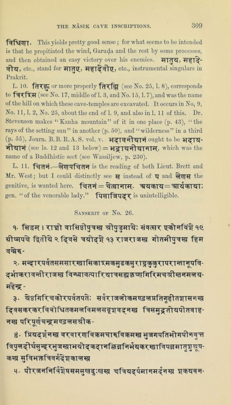 f%fwr- This yields pretty good sense ; for what seems to be intended is that he propitiated the wind, Garuda and the rest by some processes, and then obtained an easy victory over his enemies. BTrTB, Bifl^- etc., stand for TTfcPGL BfT^Vlb etc., instrumental singulars in Prakrit. L. 10. fffTirn or more properly fttm (see No. 25, 1. 8), corresponds to f^f^B ( see No. 17, middle of 1. 3, andNo. 15,1.7), and was the name of the hill on which these cave-temples are excavated. It occurs in No, 9, No. 11,1. 2, No. 25, about the end of 1. 9, and also in 1. 11 of this. Dr. Stevenson makes  Kanha mountain” of it in one place (p. 43), the rays of the setting sun” in another (p. 50), and wilderness” in a third (p. 55), Journ. B.B. R. A. S. vol. v. ought to be «fterr*T (see Is. 12 and 13 below) = which was the name of a Buddhistic sect (see Wassiljew, p. 230). L. 11. is the reading of both Lieut. Brett and Mr. West; but I could distinctly see ^ instead of TJ and %TTTR the genitive, is wanted here, f^rl*1 = ijWRTB- gen.  of the venerable lady. ” fwrfw^ is unintelligible. Sanskrit of No. 26. 9- f%^B I TTffr WrfMRtRW R^cBT Tpffaf^ffr 90. Rf^:-
