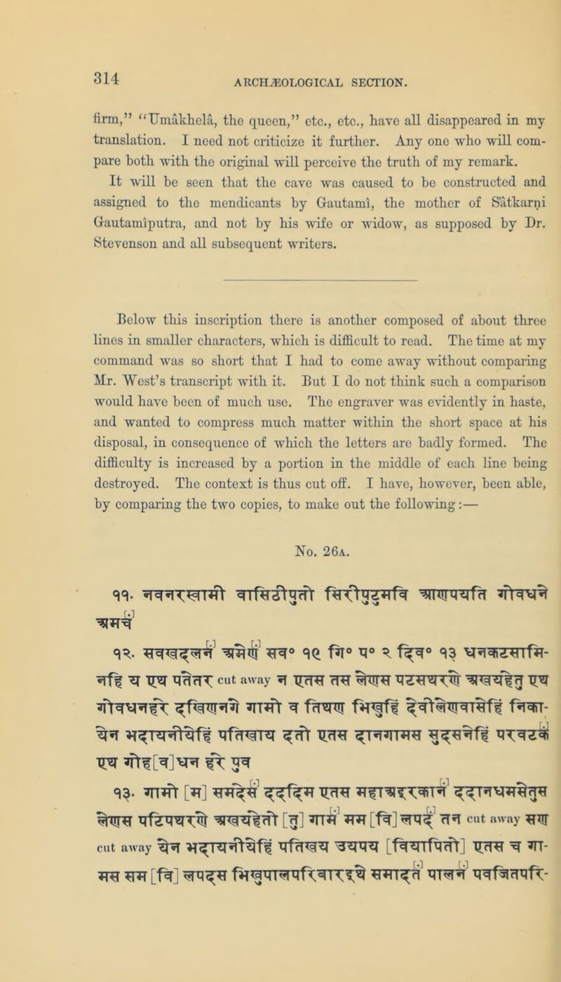 firm,” “Umakkela, the queen,” etc., etc., have all disappeared in my translation. I need not criticize it further. Any one who will com- pare both with the original will perceive the truth of my remark. It will be seen that the cave was caused to be constructed and assigned to the mendicants by Gautami, the mother of S'atkarni Gautamiputra, and not by his wife or widow, as supposed by Dr. Stevenson and all subsequent writers. Below this inscription there is another composed of about three lines in smaller characters, which is difficult to read. The time at my command was so short that I had to come away without comparing Mr. West’s transcript with it. But I do not think such a comparison would have been of much use. The engraver was evidently in haste, and wanted to compress much matter within the short space at his disposal, in consequence of which the letters are badly formed. The difficulty is increased by a portion in the middle of each line being destroyed. The context is thus cut off. I have, however, been able, by comparing the two copies, to make out the following:— No. 26a. Trfratgrfr fartaprfa wmifa «r. ^ f^r° 93 v^rarjsnfir- BHrfT cut away ^ TTrRT 7RT T& ^TT?fr fwr- <13- [*T] XTrl^r (ft [H] *TT*T M [f%] cT^T cut away ^ur cut away Sfa [f^^Tt^cfr] TJcRf ^ *TT- TTO SW [t%] tTDsR