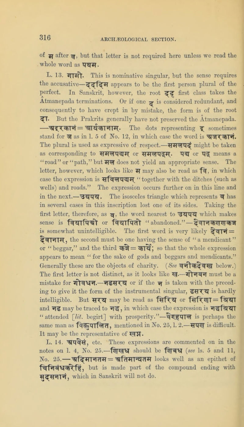 ARCHAEOLOGICAL SECTION. of after but that letter is not required here unless we read the whole word as . L. 13. ?TRft. This is nominative singular, but the sense requires the accusative—appears to he the first person plural of the perfect. In Sanskrit, however, the root first class takes the Atmanepada terminations. Or if one ^ is considered redundant, and consequently to have crept in by mistake, the form is of the root A ^T. But the Prakrits generally have not preserved the Atmanepada. . ^ —— ^rr^r°RT*TT'FO The dots representing ^ sometimes stand for as in 1. 5 of Ho. 12, in which case the word is The plural is used as expressive of respect.—might be taken as corresponding to or or means a “road” or “path,” but does not yield an appropriate sense. The letter, however, which looks like Tf may also be read as , in which case the expression is ‘ ‘ together with the ditches (such as wells) and roads.” The expression occurs further on in this line and in the next.— \3ZPT5I. The isosceles triangle which represents H has in several cases in this inscription lost one of its sides. Taking the first letter, therefore, as the word nearest to which makes sense is fwfa^fr or fwfaifr “ abandoned.” — is somewhat unintelligible. The first word is very likely ^^T*T = the second must be one having the sense of “a mendicant” or “beggar,” and the third cjj5T = ejrpi; so that the whole expression appears to mean “ for the sake of gods and beggars and mendicants.” Generally these are the objects of charity. (See below.) The first letter is not distinct, as it looks like R.—must be a mistake for or if the ^ is taken with the preced- ing to give it the form of the instrumental singular, is hardly intelligible. But may be read as fjRfTH or and may be traced to , in which case the expression is “ attended [lit. begirt] with prosperity.”—ifMTT is perhaps the same man as mentioned in Ho. 25,1. 2.—is difficult. It may be the representative of RIT. L. 14. etc. These expressions are commented on in the notes on 1. 4, Ho. 25.—should be fRTortl (see Is. 5 and 11, Ho. 25. — 1 »1 dBT — looks well as an epithet of but is made part of the compound ending with which in Sanskrit will not do.