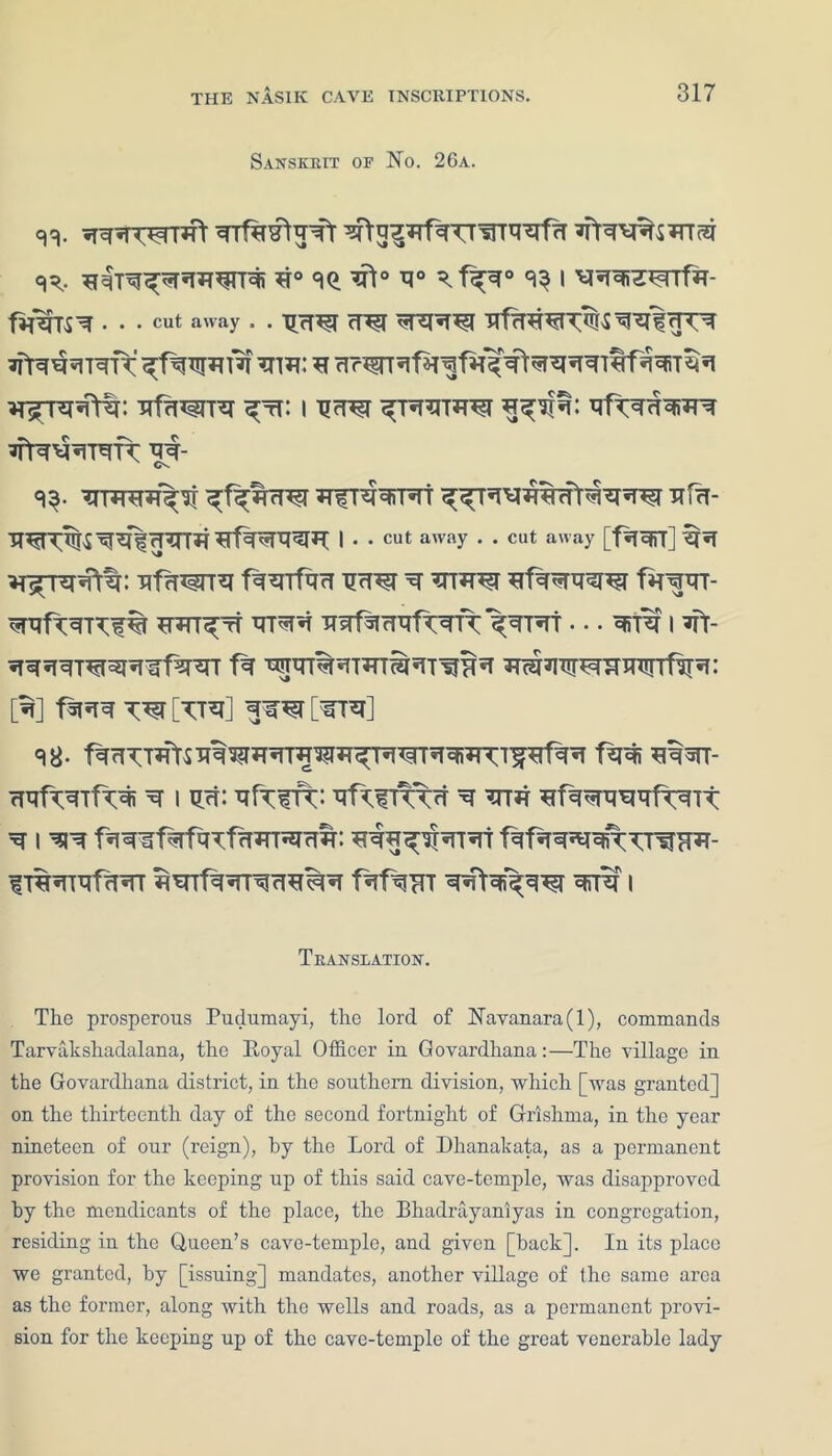 Sanskrit op No. 26a. <n. R>rq%5TncR <^. *i° 30. r° R.f^r° 33 i fi^TSR ... cut away . . RR^T cT^T RTRR^T RI^sT^ rHTR ^ftR^RTRTTRGT *T Rr^Rf^falf^RRRTtfRRiT^R *r^TRR\t: ufawre Rtt: i RfTRRRWR RtR^RTRK rr- 3$- R;fRRrP0T JTfTRRTRT R^TR^mWl^'RR'^ Efa- fTCTUT *rfRRTRRT*T I . . cut away . . cut away [fRRiT] 'R*T ^r^-RprtR: nffn^rre fRRTfRR rto r EfRRRRRi f*TRRT- RRftRT^% wr^rf RTRR ERfR cTRfWT^RTRT • •. RlTR I R> RRRRTRTRRIffR'RT fR WRTRRTRmRT^RR RcRRRr^RRRrrfRR: [R] fRRR W [TTR] RR^T [RTR] 38- fRRTT*ftS RRRmRTTORRTR^RRiRTT'^rfRR fRRi ERRT- RRf^RTf<R< R I Rfi: RfWT: RtXfKTR R RTE HfRRTRRRftRTt R I RR fRRlf^fRTfrWT^rTit: RRRRRrRTRT fRfRRRRiTTrRHR- ITRRTRfRRT ERTfRRTRRERR fRfRET RRtRi^RTR RiTR I Translation. Tlie prosperous Pudumayi, the lord of Navanara(l), commands Tarvakshadalana, the Royal Officer in Govardhana:—The village in the Govardhana district, in the southern division, which [was granted] on the thirteenth day of the second fortnight of Grishina, in the year nineteen of our (reign), by the Lord of Dhanakata, as a permanent provision for the keeping up of this said cave-temple, was disapproved by the mendicants of the place, the Bhadrayaniyas in congregation, residing in the Queen’s cave-temple, and given [back]. In its place we granted, by [issuing] mandates, another village of the same area as the former, along ivith the wells and roads, as a permanent provi- sion for the keeping up of the cave-temple of the great venerable lady