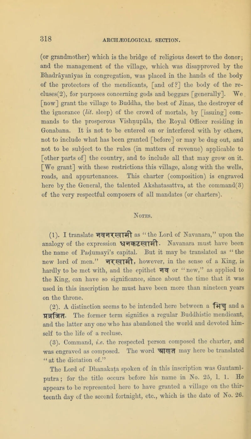 (or grandmother) which is the bridge of religious desert to the donor; and the management of the village, which was disapproved by the Bhadrayaniyas in congregation, was placed in the hands of the body of the protectors of the mendicants, [and of?] the body of the re- cluses^), for purposes concerning gods and beggars [generally]. We [now] grant the village to Buddha, the best of Jinas, the destroyer of the ignorance {lit. sleep) of the crowd of mortals, by [issuing] com- mands to the prosperous Yishnupala, the Royal Officer residing in Gonabana. It is not to be entered on or interfered with by others, not to include what has been granted [before] or may be dug out, and not to be subject to the rules (in matters of revenue) applicable to [other parts of] the country, and to include all that may grow on it. [Wo grant] with these restrictions this village, along with the wells, roads, and appurtenances. This charter (composition) is engraved here by the General, the talented Akshatasattva, at the command(3) of the very respectful composers of all mandates (or charters). Notes. (1) . I translate as “the Lord of Navanara,” upon the analogy of the expression - Navanara must have been the name of Padumayi’s capital. But it may be translated as “ the new lord of men.” > however, in the sense of a King, is hardly to be met with, and the epithet or “new,” as applied to the King, can have so significance, since about the time that it was used in this inscription he must have been more than nineteen years on the throne. (2) . A distinction seems to be intended here between a and a TTsTfSTH- The former term signifies a regular Buddhistic mendicant, and the latter any one who has abandoned the world and devoted him- self to the life of a recluse. (3) . Command, i.e. the respected person composed the charter, and was engraved as composed. The word WTIUH niay here be translated “ at the dictation of.” The Lord of Dhanakata spoken of in this inscription was Gautami- putra; for the title occurs before his name in No. 25, 1. 1. He appears to be represented here to have granted a village on the thir- teenth day of the second fortnight, etc., which is the date of No. 26.