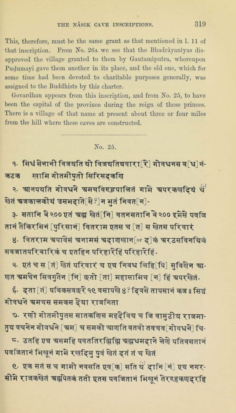 This, therefore, must be the same grant as that mentioned in 1. 11 of that inscription. From No. 26a we see that the Bhadrayaniyas dis- approved the village granted to them by Gautamiputra, whereupon Pudumayi gave them another in its place, and the old one, which for some time had been devoted to charitable purposes generally, was assigned to the Buddhists by this charter. Govardhan appears from this inscription, and from No. 25, to have been the capital of the province during the reign of these princes. There is a village of that name at present about three or four miles from the hill where these caves are constructed. No. 25. 3 ■ f*P4 f^nsrefrT *fr fWSfaWTT [t] ^ [V] Bnfa *fm*ftarfr ^R^faBjnrrfaci ?ttb b ?] BIT t%^cT[^T]- ^TrTTf^T B^OOBB ^ %rt[f%] BBBBAlfa B *0 0 BBfa <TTB BfaTfa^ [BfTBTB] fBrTTTB BBB B [cT] B Bf^BTt 8- fBBTTB BBRB BBTBB B^TWR[>r «*j BR^BfBBfaB BBBTBBftBTfaBi b B<rft b BftfKft- q. TJcT B B [cT] BfTBTT B BB f'TBB faff [fa] Bfa%B BI- BB BBBB fBBBBB [fa] «^Bt [BT] BfTBlfaB [B] ff BBT%B- $• ^bt [«0 BfaBrcRreT sq.bbtb% 8 ? T^bb btbbtb bb 11 faf B>BBB BBBB BBBB fBT TTBfaBT 'Q- wt BTBBfarTB BTBBifaB Bf f faB ^ fa BTBBfa t;tBBT- BB BBBB BIBBB [BB] B BB3fit BBirfa BBBt BBBB[BfaBB] fB- TBff UB BBBfBTfalfaT WBBffa %% ffaBBBTB BBfaBTB fB*|B BTB ^f^B %B ^rf B B %B 0.. BBi BB B B BTBt BBBfa TTNBi] Bfa B fTfa [«t] BB BB^- B>B TTBffaB cleft BBB BBfaBTB fa*§B