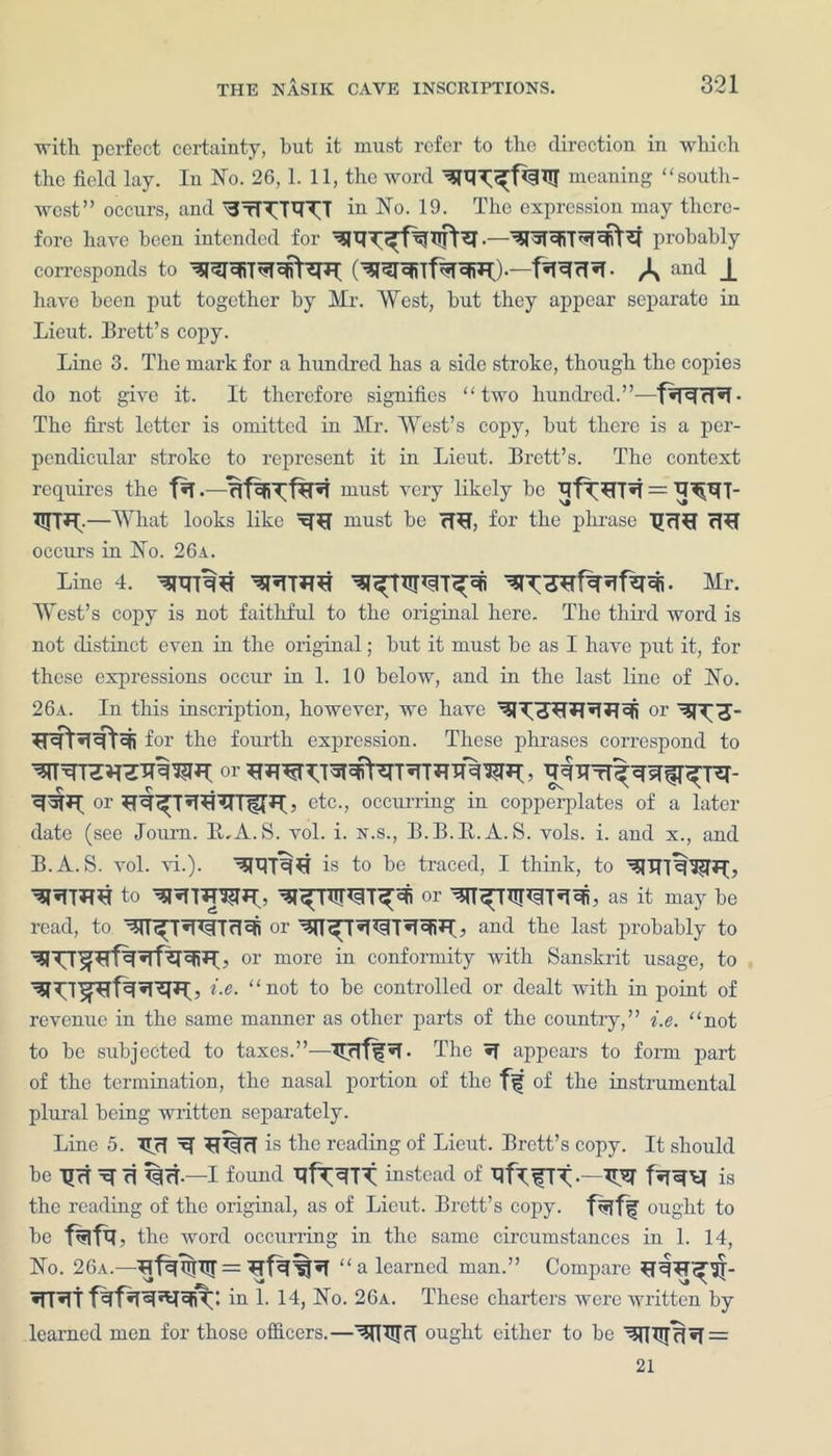 ■with perfect certainty, but it must refer to the direction in which the field lay. In No. 26, 1. 11, the word meaning “south- west” occurs, and ‘StT^'RTT in No. 19. The expression may there- fore have been intended for probably corresponds to —f^RcT«T- A anc*- J. have been put together by Mr. West, but they appear separate in Lieut. Brett’s copy. Line 3. The mark for a hundred has a side stroke, though the copies do not give it. It therefore signifies “two hundred.”—fsRcT*!• The first letter is omitted in Mr. West’s copy, but there is a per- pendicular stroke to represent it in Lieut. Brett’s. The context requires the *f must very likely be —What looks like must be 7W, for the phrase TJrT^I rl^T occurs in No. 26a. Line 4. Mr. West’s copy is not faithful to the original here. The third word is not distinct even in the original; but it must be as I have put it, for these expressions occur in 1. 10 below, and in the last line of No. 26a. In this inscription, however, we have or for the fourth expression. These phrases correspond to or ? etc., occurring in copperplates of a later date (see Journ. 1LA. S. vol. i. n.s., B.B.E.A. S. vols. i. and x., and B.A. S. vol. vi.). is to be traced, I think, to ^nTT%3?T*I, to 01- as it may be read, to Wi^T'PITrlcfi or Wf > and the last probably to , or more in conformity with Sanskrit usage, to Le. “not to be controlled or dealt with in point of revenue in the same manner as other parts of the country,” i.e. “not to be subjected to taxes.”-—T[rlf^*T. The *f appears to form part of the termination, the nasal portion of the fs? of the instrumental plural being written separately. Line 5. T^rT ^ is the reading of Lieut. Brett’s copy. It should be TJct xf ri %cT.—I found Tlf^TT instead of TjfLfTt ^ is the reading of the original, as of Lieut. Brett’s copy, fklff? ought to be f^fq, the word occurring in the same circumstances in 1. 14, No. 26a.—“a learned man.” Compare *trt in 1. 14, No. 26a. These charters were written by learned men for those officers.—ought cither to be ‘3tTIir^*T=: 21