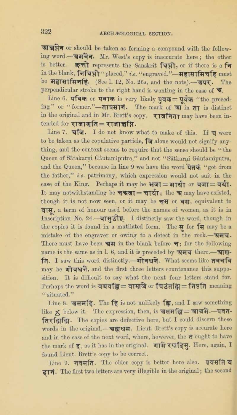 or should be taken as forming a compound with the follow- ing word.—Mr. West’s copy is inaccurate here; the other is better. WtPT represents the Sanskrit or if there is a f«T in the blank, fafWFt “placed,” i.e. “ engraved.”—must bo Iti(See 1. 12, No. 26a, and the note).—^q'T). The perpendicular stroke to the right hand is wanting in the case of ^1. Line 6. qfqqi or qq73i is very likely q'qqi = qqqj “the preced- ing” or “former.”—rTPTOT*t* The mark of ^IT in 717 is distinct in the original and in Mr. Brett’s copy. X[TWf^RT7 may have been in- tended for TTwrurfri = TTwr^fH- Line 7. I do not know what to make of this. If ^ were to he taken as the copulative particle, f5f alone would not signify any- thing, and the context seems to require that the sense should be “the Queen of Satakarni Gautamiputra,” and not “Satkarni Gautamiputra, and the Queen,” because in line 9 we have the word qTfcjj “got from the father,” i.e. patrimony, which expression would not suit in the case of the King. Perhaps it may be *7WT = *TR7T or q^T7 = ^fr- it may notwithstanding be = MT^fT; the ^ may have existed, though it is not now seen, or it may be ^77 or q77, equivalent to a term of honour used before the names of women, as it is in Inscription No. 24. I distinctly saw the word, though in the copies it is found in a mutilated form. The 77 for f% may be a mistake of the engraver or owing to a defect in the rock.— There must have been ^77 in the blank before M; for the following name is the same as in 1. 6, and it is preceded by there.—^irr- frf. I saw this word distinctly.—• What seems like may be 77tqtf^> and the first three letters countenance this suppo- sition. It is difficult to say what the next four letters stand for. Perhaps the word is or = frTSfrl meaning “ situated.” Line 8. ^7777^. The f|f is not unlikely and I saw something like 2$ below it. The expression, then, is ^77•—q^ rl- . The copies arc defective here, but I could discern these words in the original.—Lieut. Brett’s copy is accurate here and in the case of the next word, where, however, the 77 ought to have the mark of as it has in the original. *7777 Here, again, I found Lieut. Brett’s copy to bo correct. Line 9. «Tq77f7T. The older copy is better here also. 7r^77f?T ^7 7^7 *7. The first two letters are very illegible in the original; the second