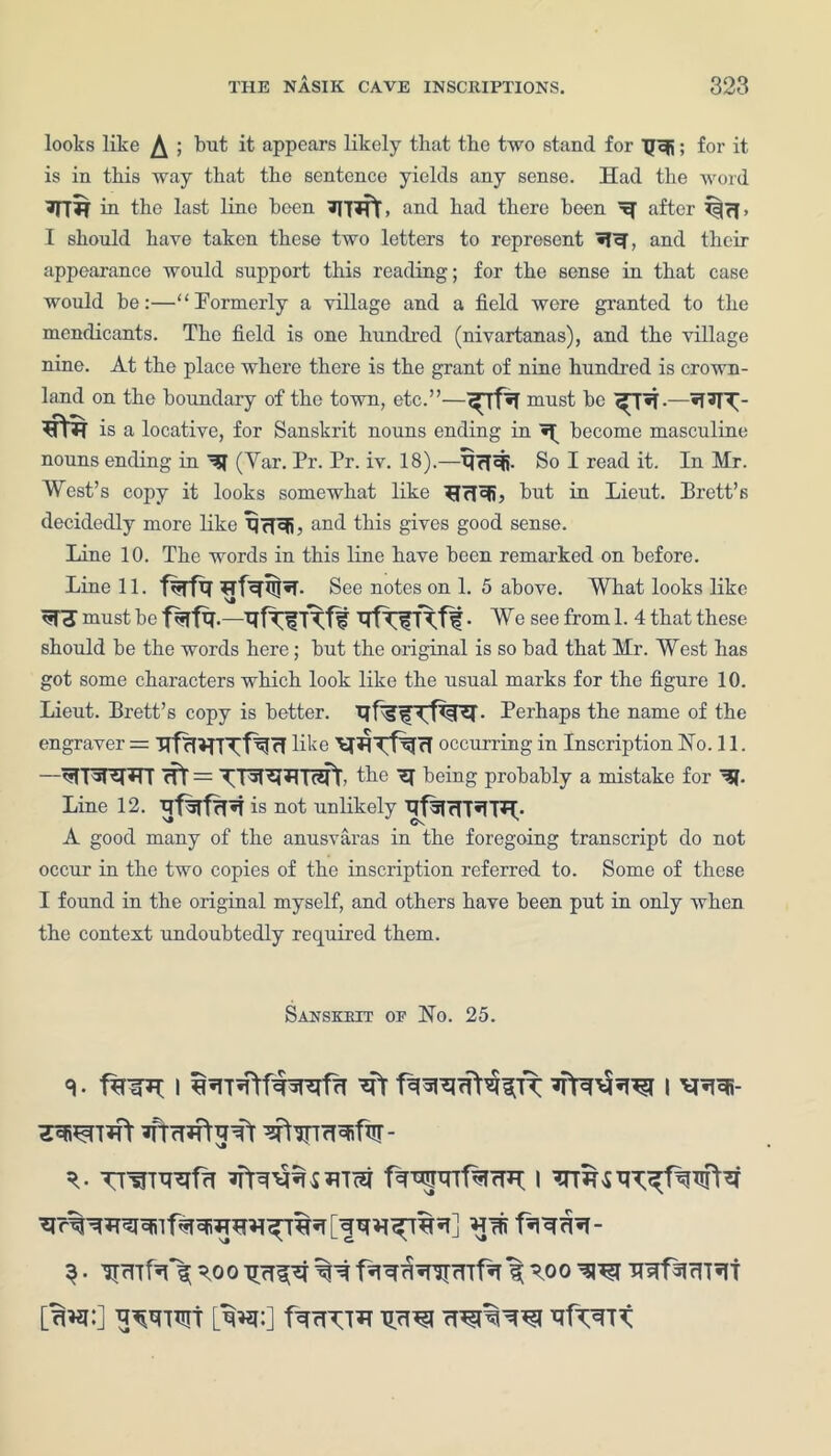looks like ^ ; but it appears likely that the two stand for TJcfi; for it is in this way that the sentence yields any sense. Had the Avoid in the last line been Wf, and had there been ^ after l|rl > I should have taken these two letters to represent and their appearance would support this reading; for the sense in that case would be:—“Formerly a village and a field were granted to the mendicants. The field is one hundred (nivartanas), and the village nine. At the place where there is the grant of nine hundred is crown- land on the boundary of the town, etc.”— must be is a locative, for Sanskrit nouns ending in become masculine nouns ending in ^ (Var. Pr. Pr. iv. 18).—So I read it. In Mr. West’s copy it looks somewhat like but in Lieut. Brett’s decidedly more like and this gives good sense. Line 10. The words in this line have been remarked on before. Line 11. f%fi? See notes on 1. 5 above. What looks like must be f%fq.—MfriT^ft • We see from 1. 4 that these should be the words here; but the original is so bad that Mr. West has got some characters which look like the usual marks for the figure 10. Lieut. Brett’s copy is better. Perhaps the name of the engraver = like occurring in Inscription No. 11. —HT = the 9J being probably a mistake for Line 12. is not unlikely A good many of the anusvaras in the foregoing transcript do not occur in the two copies of the inscription referred to. Some of these I found in the original myself, and others have been put in only when the context undoubtedly required them. Sanskrit op No. 25. 9- I ’sfr I *1^- 7W[hY jftrTHWTt ^’JTTrlcfiflir- $. iirrrfa*^ 9.00 ^ f*iwrspnfa ^°° W WfacTRi [?to:] [w] farTOH VftZTt