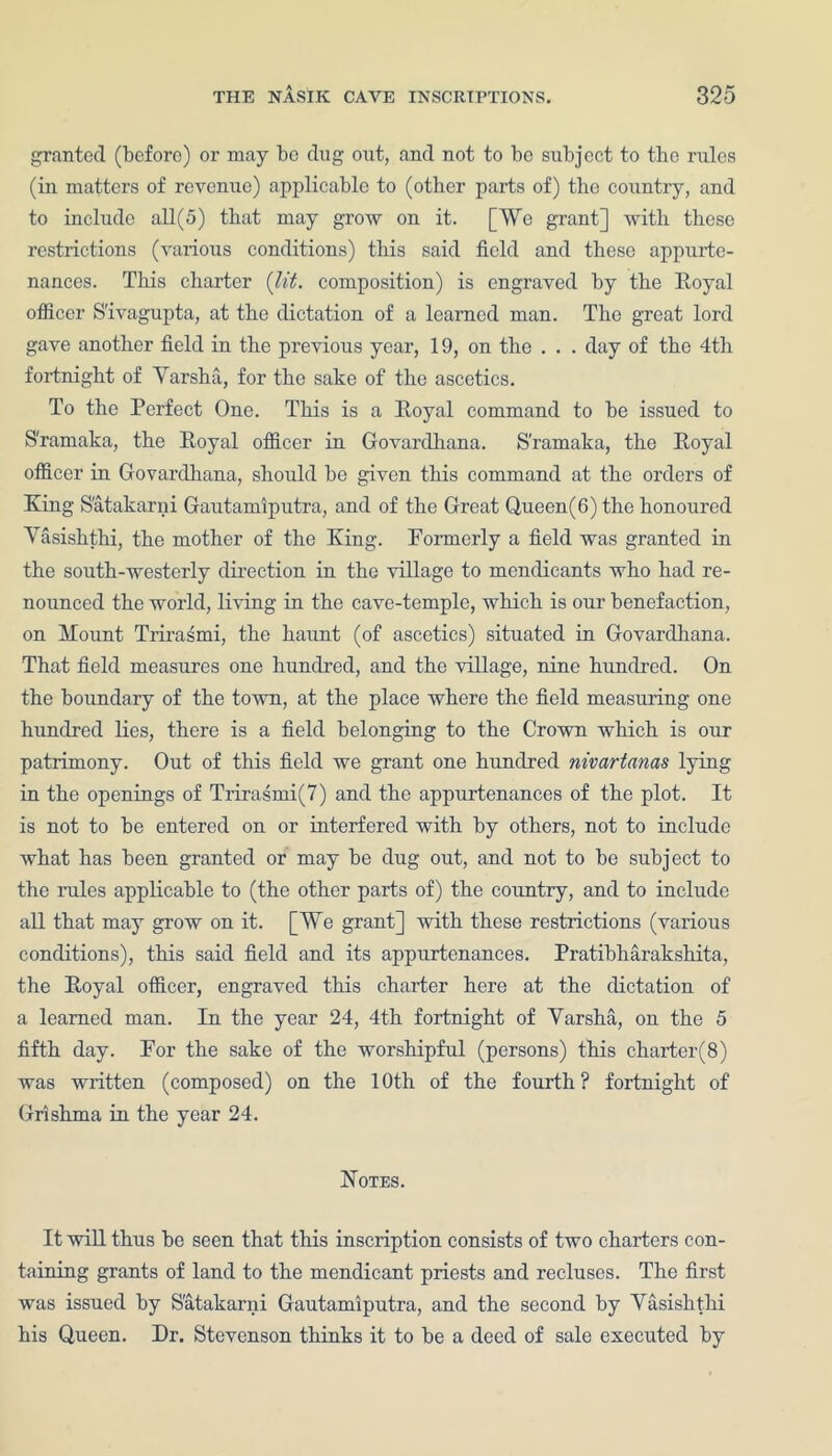 granted (before) or may be dug out, and not to be subject to the rules (in matters of revenue) applicable to (other parts of) the country, and to include all(5) that may grow on it. [We grant] with these restrictions (various conditions) this said field and these appurte- nances. This charter (lit. composition) is engraved by the Royal officer S'ivagupta, at the dictation of a learned man. The great lord gave another field in the previous year, 19, on the . . . day of the 4th fortnight of Yarsha, for the sake of the ascetics. To the Perfect One. This is a Royal command to be issued to S'ramaka, the Royal officer in Govardhana. S'ramaka, the Royal officer in Govardhana, should be given this command at the orders of King S'atakarni Gautamiputra, and of the Great Q,ueen(6)the honoured Yasishthi, the mother of the King. Formerly a field was granted in the south-westerly direction in the village to mendicants who had re- nounced the world, living in the cave-temple, which is our benefaction, on Mount Trirasmi, the haunt (of ascetics) situated in Govardhana. That field measures one hundred, and the village, nine hundred. On the boundary of the town, at the place where the field measuring one hundred lies, there is a field belonging to the Crown which is our patrimony. Out of this field we grant one hundred nivartanas lying in the openings of Trirasmi(7) and the appurtenances of the plot. It is not to be entered on or interfered with by others, not to include what has been granted or may be dug out, and not to be subject to the rules applicable to (the other parts of) the country, and to include all that may grow on it. [We grant] with these restrictions (various conditions), this said field and its appurtenances. Pratibharakshita, the Royal officer, engraved this charter here at the dictation of a learned man. In the year 24, 4th fortnight of Yarsha, on the 5 fifth day. For the sake of the worshipful (persons) this charter(8) was written (composed) on the 10th of the fourth? fortnight of Grishma in the year 24. Notes. It will thus be seen that this inscription consists of two charters con- taining grants of land to the mendicant priests and recluses. The first was issued by S'atakarni Gautamiputra, and the second by Yasishthi his Queen. Dr. Stevenson thinks it to be a deed of sale executed by