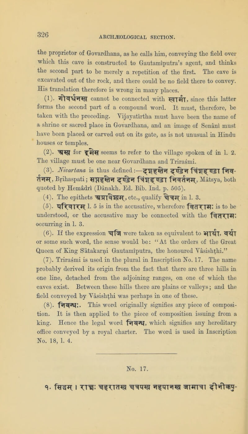 ARCHAEOLOGICAL SECTION. the proprietor of Govardhana, as he calls him, conveying the field over which this cave is constructed to Gautamiputra’s agent, and thinks the second part to he merely a repetition of the first. The cave is excavated out of the rock, and there could be no field there to convey. His translation therefore is wrong in many places. (!)• cannot he connected with since this latter forms the second part of a compound word. It must, therefore, be taken with the preceding. Yijayatirtha must have been the name of a shrine or sacred place in Govardhana, and an image of Senani must have been placed or carved out on its gate, as is not unusual in Hindu houses or temples. (2) - for seems to refer to the village spoken of in 1. 2. The village must he one near Govardhana and Trirasmi. (3) . Nivartana is thus defined f*R- Brihaspati; Matsya, both quoted by Hemadri (Danakh. Ed. Bib. Ind. p. 505). (4) . The epithets etc-> qualify in 1. 3. (5) . 1. 5 is in the accusative, wherefore is to be understood, or the accusative may be connected with the occurring in 1. 3. (6) . If the expression xffsj were taken as equivalent to VUNT* or some such word, the sense would he: “At the orders of the Great Queen of King S'atakarni Gautamlputra, the honoured Yasishthi.” (7) . Trirasmi is used in the plural in Inscription No. 17. The name probably derived its origin from the fact that there are three lulls in one line, detached from the adjoining ranges, on one of which the caves exist. Between these hills there are plains or valleys; and the field conveyed by Yasishthi was perhaps in one of these. (8) . This word originally signifies any piece of composi- tion. It is then applied to the piece of composition issuing from a king. Hence the legal word which signifies any hereditary office conveyed by a royal charter. The word is used in Inscription No. 18, 1. 4. No. 17.