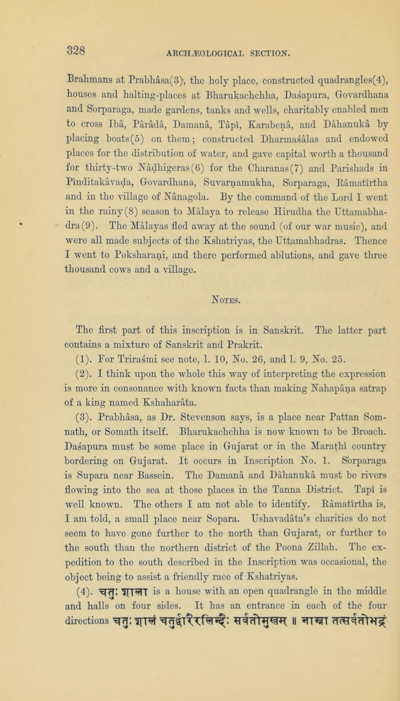 Brahmans at Prabhasa(3), the holy place, constructed quadrangles(4), houses and halting-places at Bharukachchlia, Dasapura, Govardhana and S'orparaga, made gardens, tanks and wells, charitably enabled men to cross Iba, Parada, Darnana, Tapi, Karabena, and Dahanuka by placing boats(5) on them; constructed Dharmasalas and endowed places for the distribution of water, and gave capital worth a thousand for thirty-two Nadhigeras(6) for the Charanas(7) and Parishads in Pinditakavada, Govardhana, Suvaniamukha, S'orparaga, Ramatlrtha and in the village of Nanagola. By the command of the Lord I went in the rainy (8) season to Malaya to release Hirudha the ITttamabha- dra(9). The Malayas fled away at the sound (of our war music), ami were all made subjects of the Kshatriyas, the Uttamabhadras. Thence I went to Poksharani, and there performed ablutions, and gave three thousand cows and a village. Notes. The first part of this inscription is in Sanskrit. The latter part contains a mixture of Sanskrit and Prakrit. (1) . For Trirasmi see note, 1. 10, No. 26, and 1. 9, No. 25. (2) . I think upon the whole this way of interpreting the expression is more in consonance with known facts than making Nahapana satrap of a king named Kshaharata. (3) . Prabhasa, as Dr. Stevenson says, is a place near Pattan Som- nath, or Somath itself. Bharukachchha is now known to be Broach. Dasapura must be some place in Gujarat or in the Marathi country bordering on Gujarat. It occurs in Inscription No. 1. S'orparaga is Supara near Bassein. The Damana and Dahanuka must be rivers flowing into the sea at those places in the Tanna District. Tapi is well known. The others I am not able to identify. Bamatirtha is, I am told, a small place near Sopara. Ushavadata’s charities do not seem to have gone further to the north than Gujarat, or further to the south than the northern district of the Poona Zillah. The ex- pedition to the south described in the Inscription was occasional, the object being to assist a friendly race of Kshatriyas. (4) . xjrT: TFT^T is a house with an open quadrangle in the middle and halls on four sides. It has an entrance in each of the four directions II *TT^T