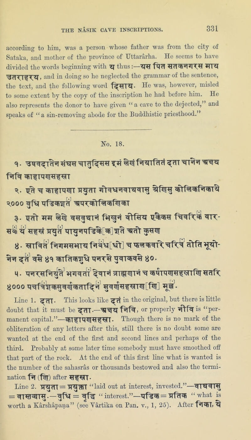 according to him, was a person whose father was from the city of Sataka, and mother of the province of Uttararha. He seems to have divided the words beginning with ^ thus NH fxjrf *TRI > anc^ ”1 doing so he neglected the grammar of the sentence, the text, and the following word f^TR- He was, however, misled to some extent by the copy of the inscription he had before him. He also represents the donor to have given “a cave to the dejected,” and speaks of “a sin-removing abode for the Buddhistic priesthood.” No. 18. v xr% ^ ^rr^muiT uncTT \000 xjfg^iirri $. TJrfr HH ^TT irem wt ^hxu ^ ^ *RT% 80- M. H^HT sn^rm'R ^ HrtfT Line 1. ^Tff. This looks like in the original, but there is little doubt that it must be ^TTT •—3T^T f^L or properly is “ per- manent capital.”—SfiTfHHPTWT- Though there is no mark of the obliteration of any letters after this, still there is no doubt some are wanted at the end of the first and second lines and perhaps of the third. Probably at some later time somebody must have smoothed off that part of the rock. At the end of this first line what is wanted is the number of the sahasras or thousands bestowed and also the termi- nation faefw) after HiHTT- Line 2. TRTcTT = TT^TWT “laid out at interest, invested.”—^T^TTTH = ^T^T^TTH.—“ interest.”—-qf?^ = “ what is worth a Karshapana” (see Vartika on Pan. v., 1, 25). After fH3RT>