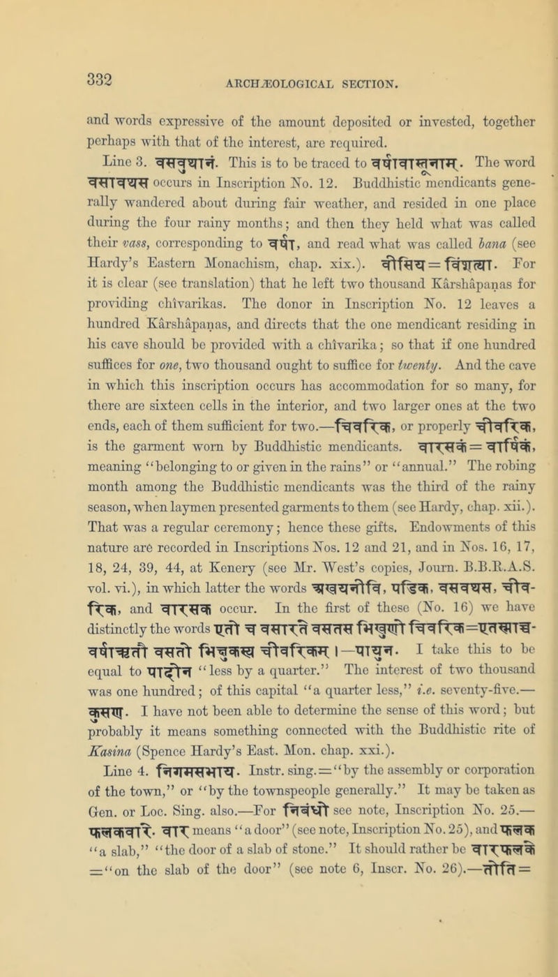 and words expressive of the amount deposited or invested, together perhaps with that of the interest, arc required. Line 3. This is to be traced to The word WT^m occurs in Inscription No. 12. Buddhistic mendicants gene- rally wandered about during fair weather, and resided in one place during the four rainy months; and then they held what was called their vass, corresponding to and read what was called hana (see Hardy’s Eastern Monachism, chap. xix.). = f^ISTT• Lor it is clear (see translation) that he left two thousand Karshapanas for providing chlvarikas. The donor in Inscription No. 12 leaves a hundred Karshapanas, and directs that the one mendicant residing in his cave should be provided with a chlvarika; so that if one hundred suffices for one, two thousand ought to suffice for twenty. And the cave in which this inscription occurs has accommodation for so many, for there are sixteen cells in the interior, and two larger ones at the two ends, each of them sufficient for two.— or properly is the garment worn by Buddhistic mendicants, q i ejj = , meaning “belonging to or given in the rains” or “annual.” The robing month among the Buddhistic mendicants was the third of the rainy season, when laymen presented garments to them (see Hardy, chap. xii.). That was a regular ceremony; hence these gifts. Endowments of this nature are recorded in Inscriptions Nos. 12 and 21, and in Nos. 16, 17, 18, 24, 39, 44, at Kenery (see Mr. West’s copies, Journ. B.B.E.A.S. vol. vi.), in which latter the words , Mfa^b Mfa- f^eR, and occur. In the first of these (No. 16) we have distinctly the words Tlcft H fa *4 lift fa 4 Pf4i=TnT*pTH- W^IrTT cTHHT favpfi^l WfaffaiH I —I take this to be equal to “less by a quarter.” The interest of two thousand was one hundred; of this capital “a quarter less,” i.e. seventy-five.— 35^nTT. I have not been able to determine the sense of this word; but v» .... probably it means something connected with the Buddhistic rite of Kasina (Spence Hardy’s East. Mon. chap. xxi.). Line 4. fa7i?TH^T'?I • Instr. sing. = “ by the assembly or corporation of the town,” or “by the townspeople generally.” It may be taken as Gen. or Loc. Sing. also.—For see note, Inscription No. 25.— means “adoor” (seenote, Inscription No. 25), andHi^lcjj “a slab,” “the door of a slab of stone.” It should rather be — “on the slab of the door” (see note 6, Inscr. No. 26).—
