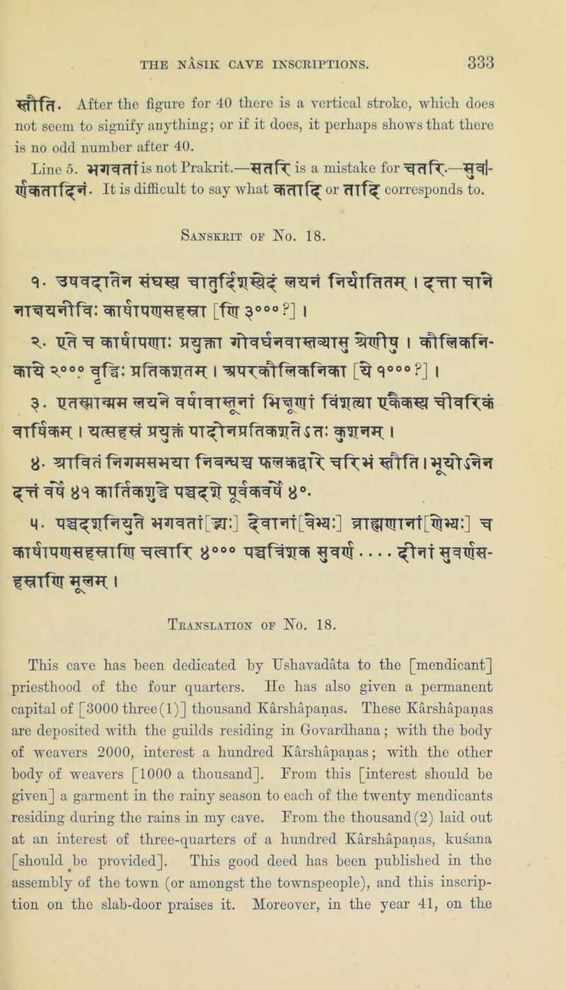 ^ftfcL After the figure for 40 there is a vertical stroke, which does not seem to signify anything; or if it does, it perhaps shows that there is no odd number after 40. Line 5. is not Prakrit. —HcTfT is a mistake for qNirrrf^t* It is ditficult to say what ^rTTf^ or rUf^ corresponds to. Sanskrit of Ho. 18. <1 • *I^ fipshfinm I ^tTT qnquuircf^rr [fisr 3°00 ?] 1 xf qrrqiwn tthwt wtq 1 yooo ^f%: I V00 ?] I 3 • TJrT^lT^ WTr^THT fHWT f^HoElT qifqqiH 1 hhw qT^rofcrarepUcr: 1 8- ^rrfafi f%*r»wrcT qp^TF rnfa 1 C\ ^rr qq 8S qnfqqro% qw^w 8°- M. Wlcrt[W:] ^rnrt[w:] qT^TTqttw:] h qiTqTqqiHWTfw wrfr 8000 qwfwfi nqqt — ^it^w Cs Translation of Ho. 18. This cave has been dedicated by TJshavadata to the [mendicant] priesthood of the four quarters. He has also given a permanent capital of [3000 three (1)] thousand Karshapanas. These Karshapanas are deposited with the guilds residing in Govardhana; with the body of weavers 2000, interest a hundred Karshapanas; with the other body of weavers [1000 a thousand]. From this [interest should he given] a garment in the rainy season to each of the twenty mendicants residing during the rains in my cave. From the thousand (2) laid out at an interest of three-quarters of a hundred Karshapanas, kusana [should he provided]. This good deed has been published in the assembly of the town (or amongst the townspeople), and this inscrip- tion on the slab-door praises it. Moreover, in the year 41, on the