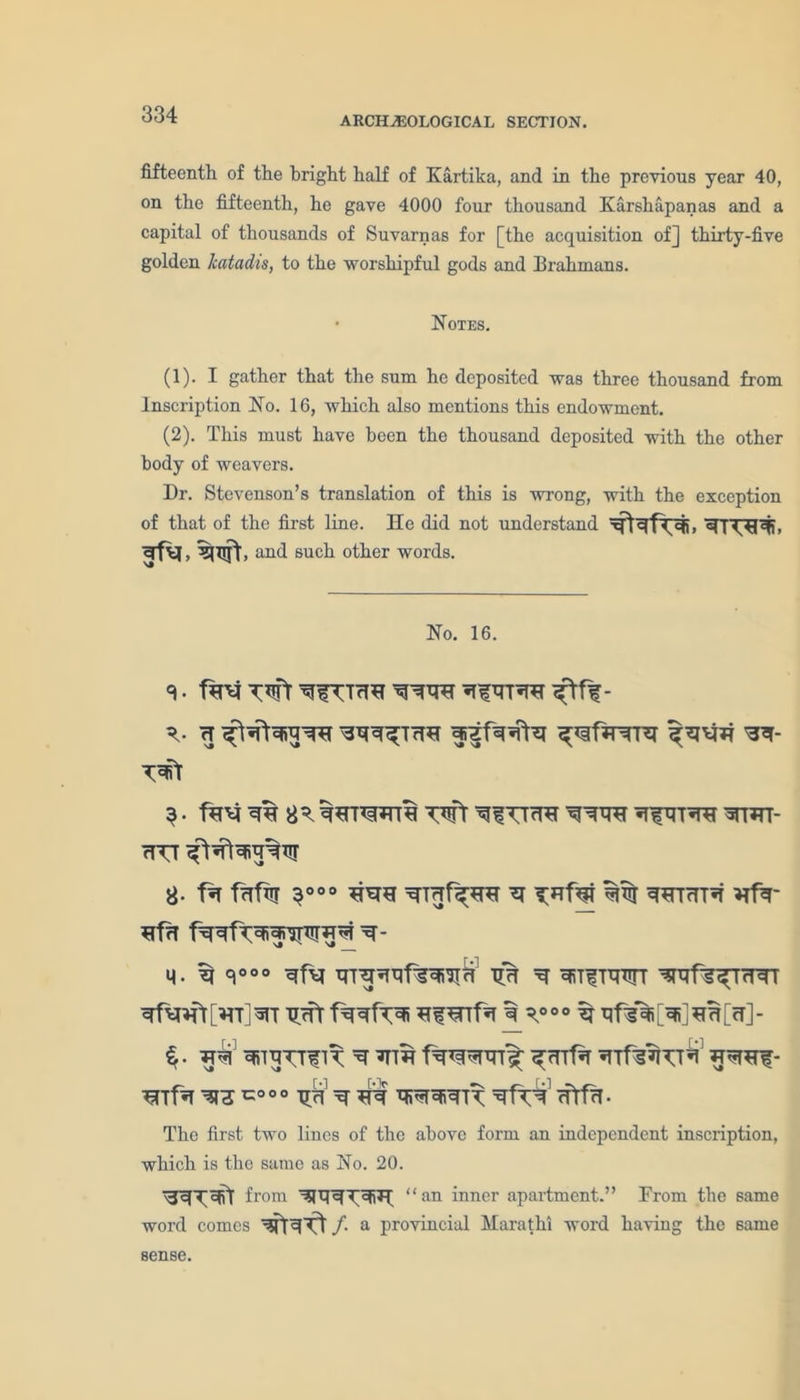 ARCHAEOLOGICAL SECTION. fifteenth of the bright half of Kartika, and in the previous year 40, on the fifteenth, he gave 4000 four thousand Karshapanas and a capital of thousands of Suvarnas for [the acquisition of] thirty-five golden katadis, to the worshipful gods and Brahmans. Notes. (1) . I gather that the sum he deposited was three thousand from Inscription No. 16, which also mentions this endowment. (2) . This must have been the thousand deposited with the other body of weavers. Dr. Stevenson’s translation of this is wrong, with the exception of that of the first line. He did not understand and such other words. No. 16. H 3 • fH’fej Wt ^fin^r WIW[- rTTT g. f% ffffTJT 3° 00 %% ^HTcTT*T Hfa* ^frl q. ^ r°° TJTf ^ ^TfTWT ^fS^TrHTT ^Hr[HT]^T Tim ^ ^00° N qf^X^rT]- i. ^rqTTfiT ^ ^tth f^rensDn^; ^Tf^r ^c°°° ^ ^ q»«r^R cfrfn- The first two lines of the above form an independent inscription, which is the same as No. 20. from “ an inner apartment.” Prom the same word comes /. a provincial Marathi word having the same sense.