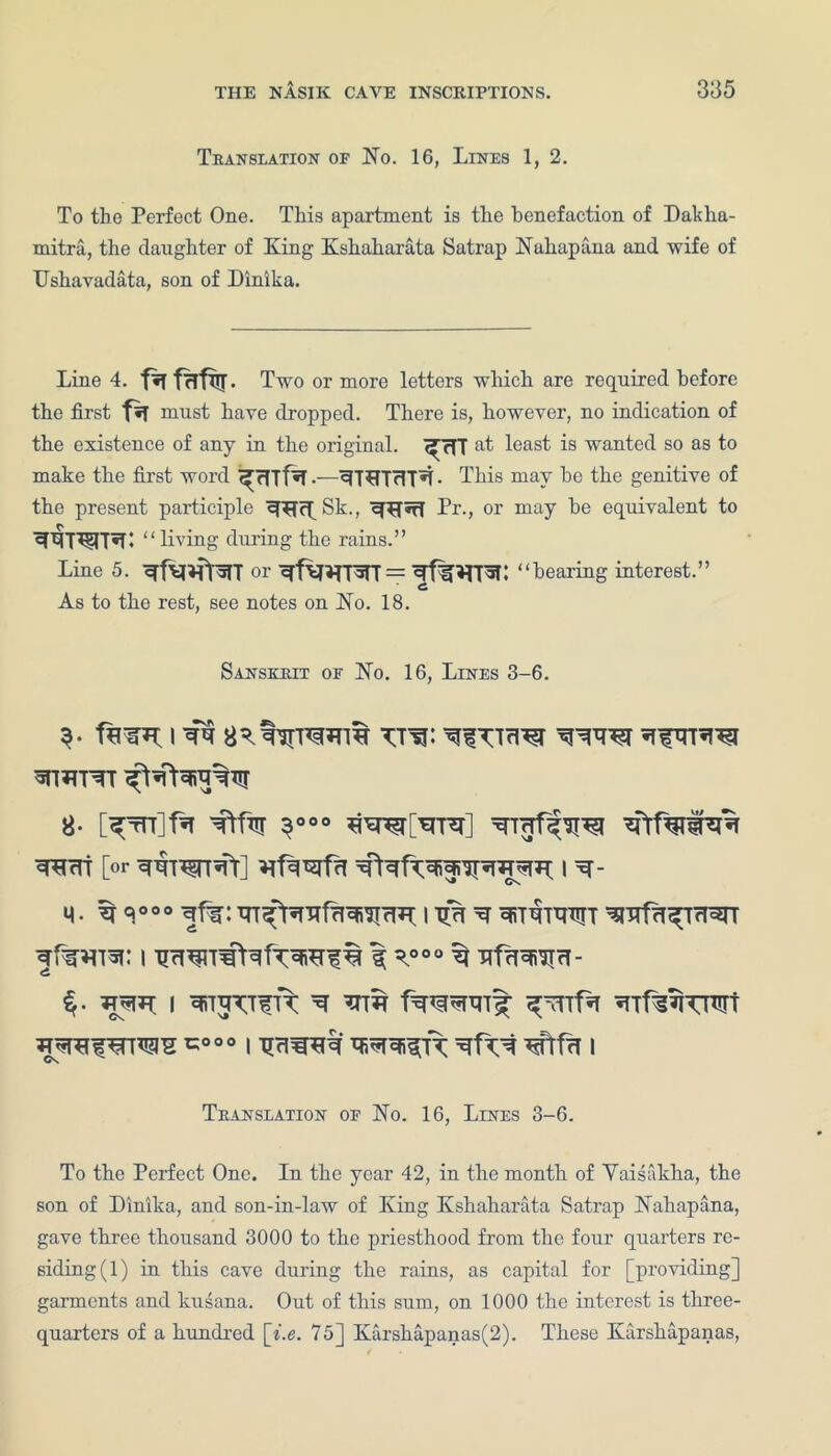 385 Translation of No. 16, Lines 1, 2. To the Perfect One. This apartment is the benefaction of Dakha- mitra, the daughter of King Kshaharata Satrap Nullapana and wife of TJshavadata, son of Dinika. Line 4. Two or more letters which are required before the first f*T must have dropped. There is, however, no indication of the existence of any in the original. ^TTT at least is wanted so as to make the first word ^ rTTf^T5JT*rr<Tr*i. This may he the genitive of the present participle ^£DpSk., Pr., or may he equivalent to “living during the rains.” Line 5. hearing interest.” As to the rest, see notes on No. 18. Sanskrit of No. 16, Lines 3-6. 8- [^Tn]fa Ttfw 3000 iftfwwzft [or wwRt] I ^ Cs m. ^ qooo i ^ ^TTfa^TTrerr ^TWi: I 1 ^00° ^ Kf^^rT- $• ^5^ I ^ t^RPlT^ ^TTf^TPTt ^ref^TOTg 1=000 I Tlr\W*% #TfrT I Translation of No. 16, Lines 3-6. To the Perfect One. In the year 42, in the month of Yaisaklia, the son of Dinika, and son-in-law of King Kshaharata Satrap Nahapana, gave three thousand 3000 to the priesthood from the four quarters re- siding (1) in this cave during the rains, as capital for [providing] garments and kusana. Out of this sum, on 1000 the interest is three- quarters of a hundred \i.e. 75] Karsliapanas(2). These Karshapanas,