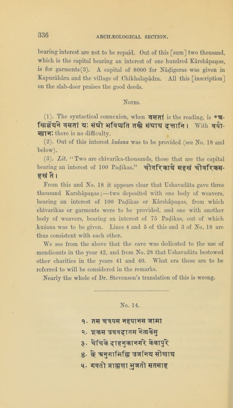 bearing interest are not to be repaid. Out of this [sum] two thousand, which is the capital bearing an interest of one hundred Karshapanas, is for garments(3). A capital of 8000 for Nadigeras was given in Kapurahara and the village of Chikhalapadra. All this [inscription] on the slab-door praises the good deeds. Notes. (1) . The syntactical connexion, when is the reading, is faiwi vrf^rgfcT ri# ^wifa i with t there is no difficulty. (2) . Out of this interest hdana was to be provided (see No. 18 and below). (3) . lit. “ Two are chivarika-thousands, those that are the capital bearing an interest of 100 Padikas. Prom this and No. 18 it appears clear that Ushavadata gave three thousand Karshapanas;—two deposited with one body of weavers, bearing an interest of 100 Padikas or Karshapanas, from which chivarikas or garments were to be provided, and one with another body of weavers, bearing an interest of 75 Padikas, out of which kusana was to be given. Lines 4 and 5 of this and 3 of No, 18 are thus consistent with each other. We see from the above that the cave was dedicated to the use of mendicants in the year 42, and from No. 28 that TTshavadata bestowed other charities in the years 41 and 40. What era these are to be referred to will be considered in the remarks. Nearly the whole of Dr. Stevenson’s translation of this is wrong. No. 14. ^ftrrvm *ttot spsro WT^T<TO*i3l%g M. ^cTT if rWTf