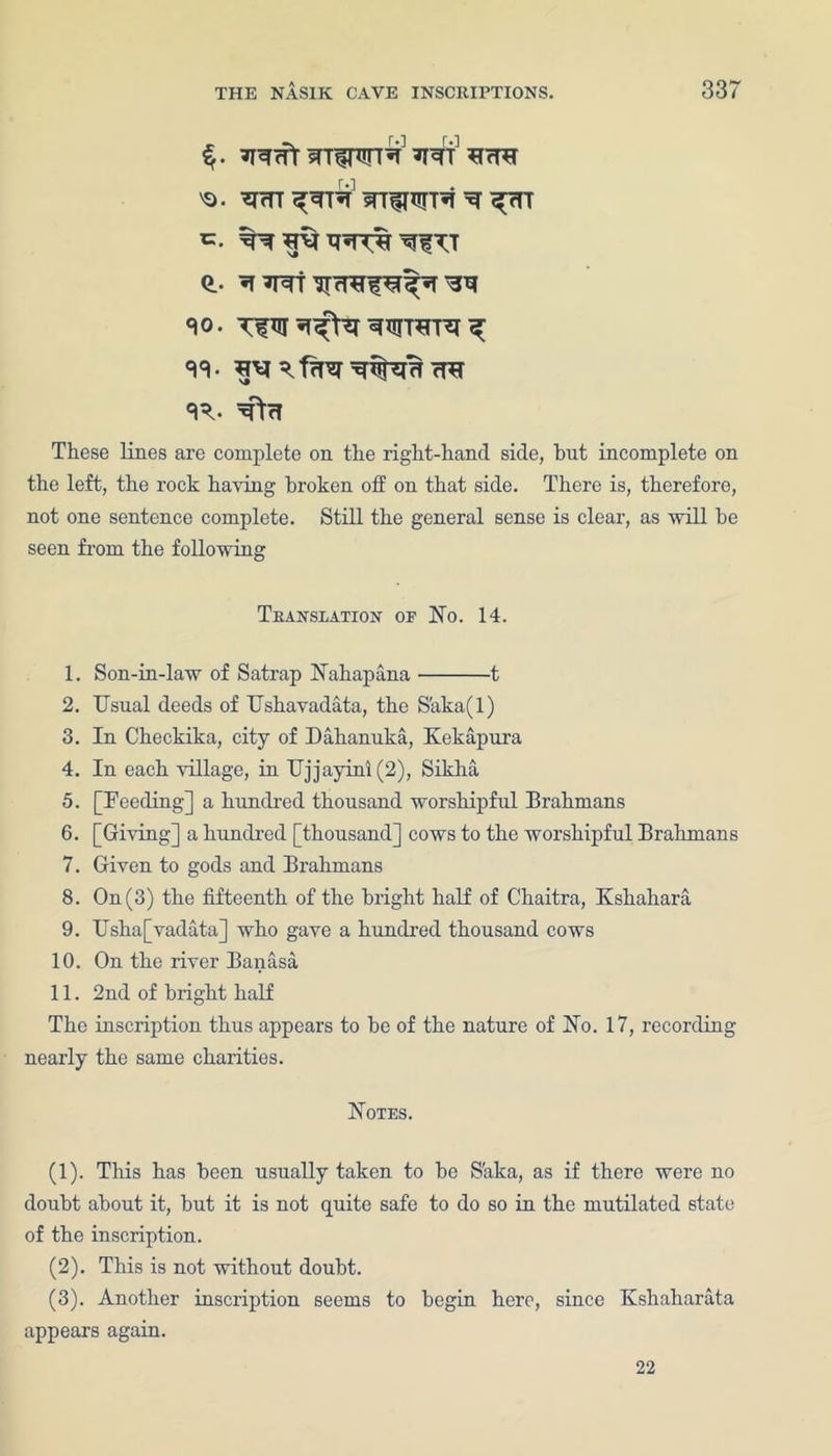 Wt 'o. w wrw^T^i ^ c. Q.. «10. 33- W^TJ 7^ <R. ^cT These lines are complete on the right-hand side, hut incomplete on the left, the rock having broken off on that side. There is, therefore, not one sentence complete. Still the general sense is clear, as will he seen from the following Translation of No. 14. 1. Son-in-law of Satrap Nahapana 1 2. Usual deeds of Ushavadata, the S'aka(l) 3. In Checkika, city of Dahanuka, Kekapura 4. In each village, in Ujjayini(2), Sikha 5. [Feeding] a hundred thousand worshipful Brahmans 6. [Giving] a hundred [thousand] cows to the worshipful Brahmans 7. Given to gods and Brahmans 8. On (3) the fifteenth of the bright half of Chaitra, Kshahara 9. Usha[vadata] who gave a hundred thousand cows 10. On the river Banasa 11. 2nd of bright half The inscription thus appears to he of the nature of No. 17, recording nearly the same charities. Notes. (1) . This has been usually taken to he S'aka, as if there were no doubt about it, hut it is not quite safe to do so in the mutilated state of the inscription. (2) . This is not without doubt. (3) . Another inscription seems to begin here, since Kshaharata appears again. 22