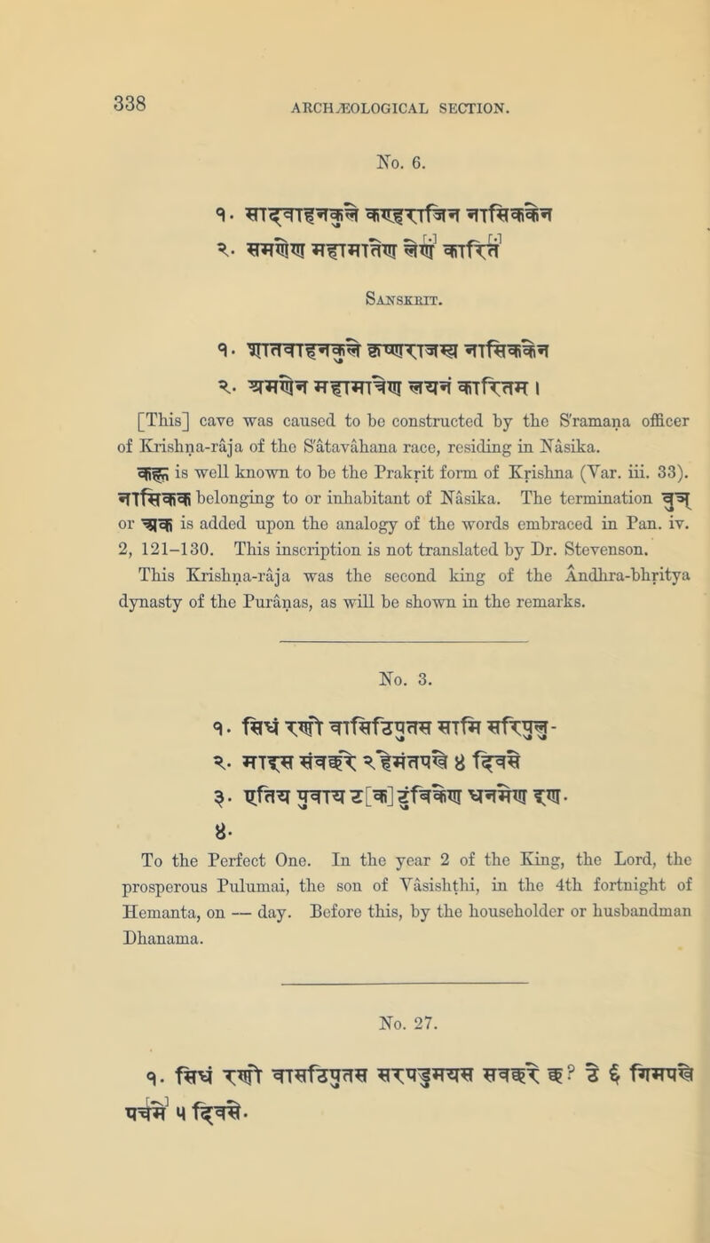No. 6. 8- *rr^rrf^i*T YiYfTrf^ T- YYffiRT YfTYTTTCT ofirf^T1 Sanskrit. 8. I{lrHT^«1cJi% fDYIYTST^T «TTf%YiYiY T- <jT^T*f YiTff rW I [This] cave was caused to be constructed by the S'ramana officer of Krishna-raja of the Satavahana race, residing in Nasika. Yilm is well known to be the Prakrit form of Krishna (Yar. iii. 33). YfftfYiYi belonging to or inhabitant of Nasika. The termination T* or YlYi is added upon the analogy of the words embraced in Pan. iv. 2, 121-130. This inscription is not translated by Dr. Stevenson. This Krishna-raja was the second king of the Andhra-bhritya dynasty of the Puranas, as will be shown in the remarks. No. 3. 8. faEf TUft YTfafSYrW Ylfa YfTY^T- T- JTTT^r *NWT 8 3. XTfrl^ YYTY ^. 8- To the Perfect One. In the year 2 of the King, the Lord, the prosperous Pulumai, the sou of Yasishthi, in the 4th fortnight of Hemanta, on — day. Before this, by the householder or husbandman Dhanama. No. 27. q. f?n4 Tift YTBfHYrTY YTlLfKYY YY3>T W ? 3 $ M