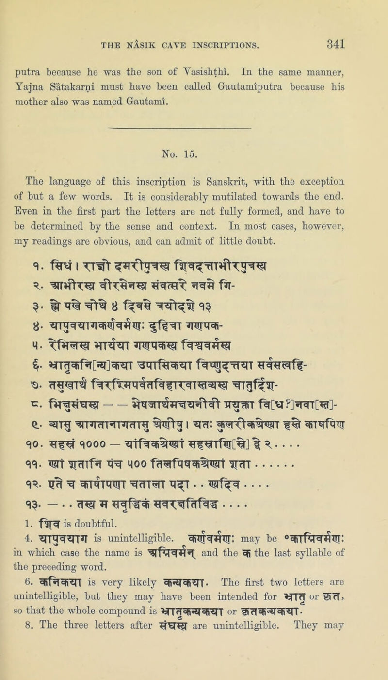 putra because he was the son of Yasishthi. In the same manner, Yajna S'atakarni must have been called Gautamiputra because his mother also was named Gautami. No. 15. The language of this inscription is Sanskrit, with the exception of hut a few words. It is considerably mutilated towards the end. Even in the first part the letters are not fully formed, and have to he determined by the sense and context. In most cases, however, my readings are obvious, and can admit of little doubt. 9. i TTfft R. f*T- 8 f^T% a. iflTr wra- m . Tfnw msfcrr 'o. ttwr wan f%[^?]^T[^r]- Q.. °E(T^ ^T^mT^TTIrrR wtg I ^ri: mo. qooo — ^ wr ^ moo f^fi^wr w ^^ ^tr-toutt ^fTT^rr — . TT^T ^ 1. flR is doubtful. 4. ^rpr^^T*! is unintelligible. ^T^^irr; may be °qi|faql}lTT: in which case the name is '3rf^I^*T*4 anc^ the ®R the last syllable of the preceding word. 6. ^Rf^T^fSIT is very likely ofi^^TT. The first two letters are unintelligible, but they may have been intended for or !TrT> so that the whole compound is >?TrTcfiJ5T^i^n or fiTT^^^n. 8. The three letters after ^fET^T are unintelligible. They may
