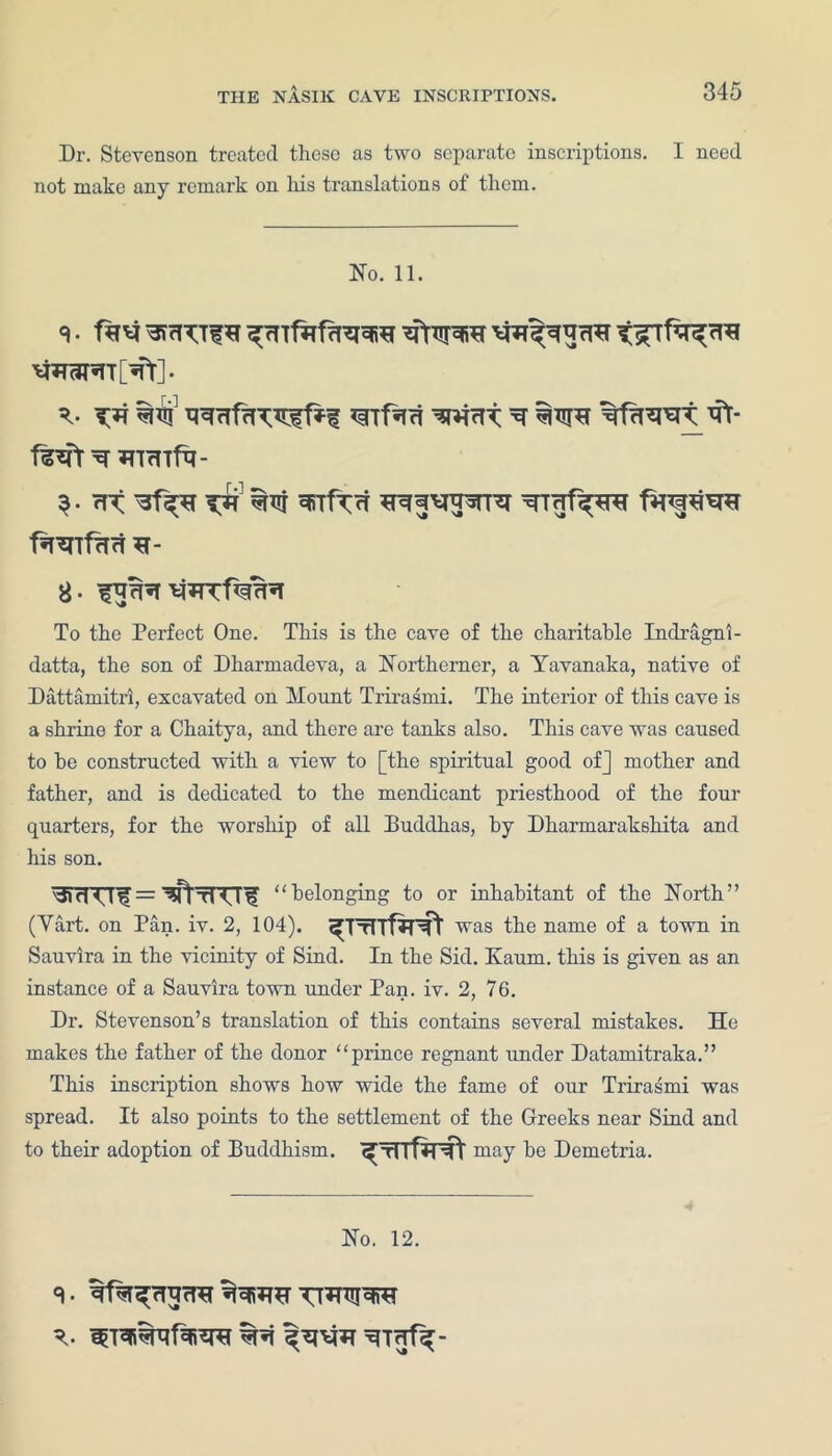 Dr. Stevenson treated these as two separate inscriptions. I need not make any remark on his translations of them. No. 11. %Tjj ^ %fflWt' HTrTlft- $. rit ^TfT<4 TTrjf^rcr f*npta*r f^Tfarf H- 8- To the Perfect One. This is the cave of the charitable Indragni- datta, the son of Dharmadeva, a Northerner, a Yavanaka, native of Dattaraitri, excavated on Mount Trirasmi. The interior of this cave is a shrine for a Chaitya, and there are tanks also. This cave was caused to he constructed with a view to [the spiritual good of] mother and father, and is dedicated to the mendicant priesthood of the four quarters, for the worship of all Buddhas, by Dharmarakshita and his son. belonging to or inhabitant of the North” (Yart. on Pan. iv. 2, 104). was the name of a town in Sauvira in the vicinity of Sind. In the Sid. Nauru, this is given as an instance of a Sauvira town under Pan. iv. 2, 76. Dr. Stevenson’s translation of this contains several mistakes. He makes the father of the donor “prince regnant under Datamitraka.” This inscription shows how wide the fame of our Trirasmi was spread. It also points to the settlement of the Greeks near Sind and to their adoption of Buddhism. may he Demetria. No. 12.