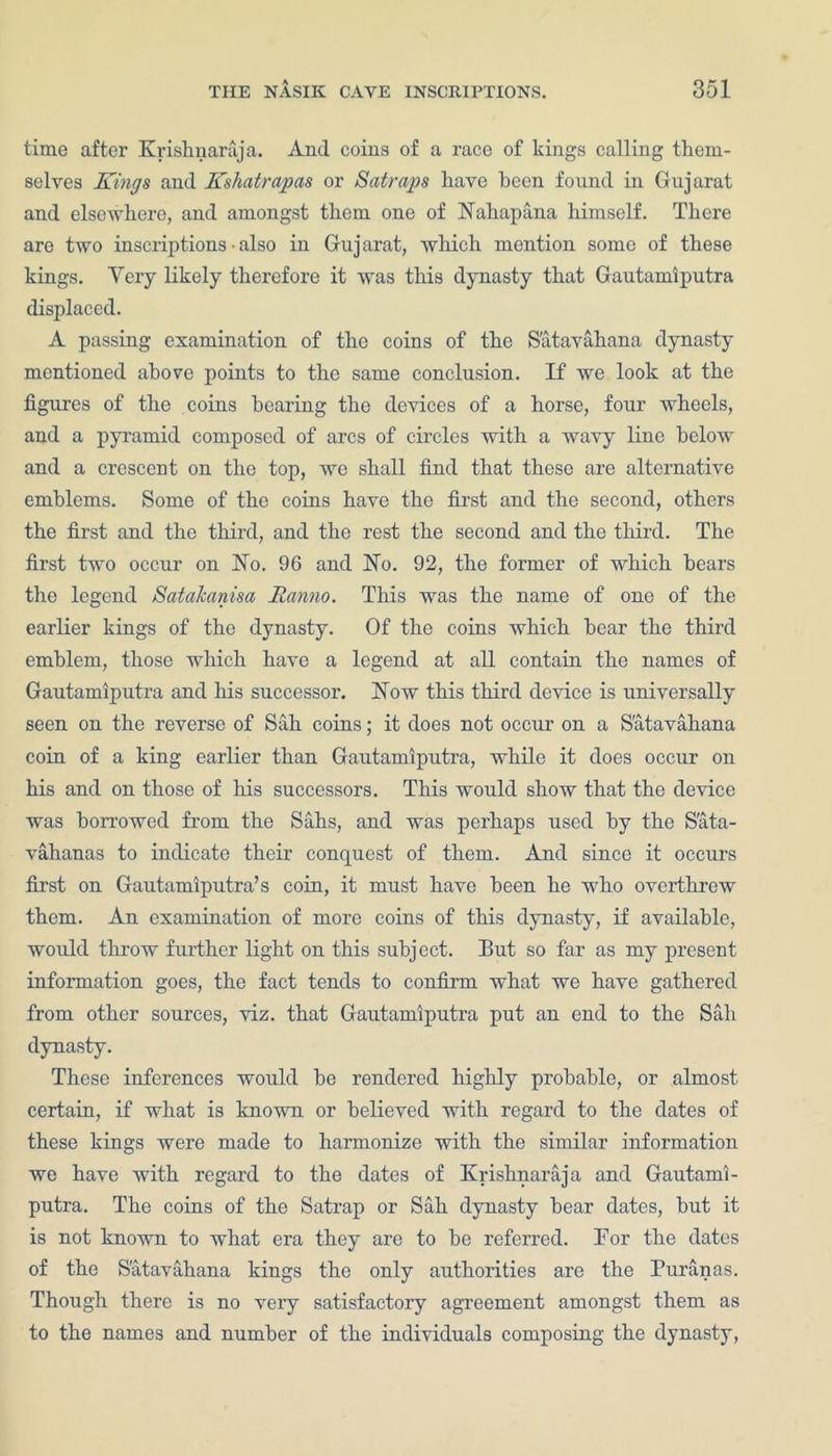 time after Krishnaraja. And coins of a race of kings calling them- selves Kings and Kshatrapas or Satraps have been found in Gujarat and elsewhere, and amongst them one of Haliapana himself. There are two inscriptions ■ also in Gujarat, which mention some of these kings. Very likely therefore it was this dynasty that Gautamiputra displaced. A passing examination of the coins of the S'atavahana dynasty mentioned above points to the same conclusion. If we look at the figures of the coins hearing the devices of a horse, four wheels, and a pyramid composed of arcs of circles with a wavy line below and a crescent on the top, we shall find that these are alternative emblems. Some of the coins have the first and the second, others the first and the third, and the rest the second and the third. The first two occur on Ho. 96 and Ho. 92, the former of which bears the legend Satakanisa Ranno. This was the name of one of the earlier kings of the dynasty. Of the coins which bear the third emblem, those which have a legend at all contain the names of Gautamiputra and his successor. How this third device is universally seen on the reverse of Sah coins; it does not occur on a S'atavahana coin of a king earlier than Gautamiputra, while it does occur on his and on those of his successors. This would show that the device was borrowed from the Sahs, and was perhaps used by the Sata- vahanas to indicate their conquest of them. And since it occurs first on Gautamiputra’s coin, it must have been he who overthrew them. An examination of more coins of this dynasty, if available, would throw further light on this subject. But so far as my present information goes, the fact tends to confirm what we have gathered from other sources, viz. that Gautamiputra put an end to the Sah dynasty. These inferences would be rendered highly probable, or almost certain, if what is known or believed with regard to the dates of these kings were made to harmonize with the similar information we have with regard to the dates of Krishnaraja and Gautami- putra. The coins of the Satrap or Sah dynasty bear dates, but it is not known to what era they are to be referred. For the dates of the S'atavahana kings the only authorities are the Puranas. Though there is no very satisfactory agreement amongst them as to the names and number of the individuals composing the dynasty,